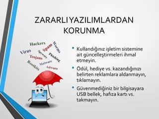 ZARARLIYAZILIMLARDAN
KORUNMA
• Kullandığınız işletim sistemine
ait güncelleştirmeleri ihmal
etmeyin.
• Ödül, hediye vs. kazandığınızı
belirten reklamlara aldanmayın,
tıklamayın.
• Güvenmediğiniz bir bilgisayara
USB bellek, hafıza kartı vs.
takmayın.
 