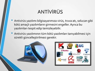 ANTİVİRÜS
• Antivirüs yazılımı bilgisayarımıza virüs, truva atı, solucan gibi
kötü amaçlı yazılımların girmesini engeller. Ayrıca bu
yazılımları tespit edip temizleyebilir.
• Antivirüs yazılımının tüm kötü yazılımları tanıyabilmesi için
sürekli güncelleştirilmesi gerekir.
 