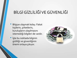 BİLGİ GİZLİLİĞİVE GÜVENLİĞİ
• Bilgiye ulaşmak kolay. Fakat
kişilerin, şirketlerin,
kuruluşların ulaşılmasını
istemediği bilgileri de vardır.
• İşte bu noktada bilginin
gizliliği ve güvenliğinin
önemi ortaya çıkıyor.
 