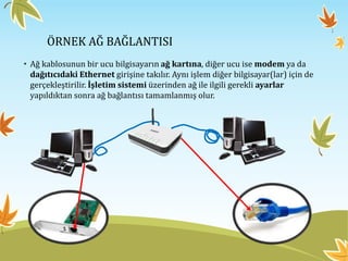 ÖRNEK AĞ BAĞLANTISI
• Ağ kablosunun bir ucu bilgisayarın ağ kartına, diğer ucu ise modem ya da
dağıtıcıdaki Ethernet girişine takılır. Aynı işlem diğer bilgisayar(lar) için de
gerçekleştirilir. İşletim sistemi üzerinden ağ ile ilgili gerekli ayarlar
yapıldıktan sonra ağ bağlantısı tamamlanmış olur.
 