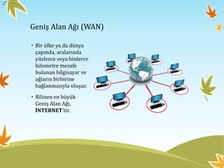 Geniş Alan Ağı (WAN)
• Bir ülke ya da dünya
çapında, aralarında
yüzlerce veya binlerce
kilometre mesafe
bulunan bilgisayar ve
ağların birbirine
bağlanmasıyla oluşur.
• Bilinen en büyük
Geniş Alan Ağı,
İNTERNET’tir.
 