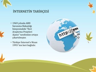 İNTERNETİN TARİHÇESİ
• 1969 yılında ABD
Savunma Bakanlığı
bünyesindeki “İleri
Araştırma Projeleri
Ajansı” tarafından ortaya
çıkartılmıştır.
• Türkiye İnternet’e Nisan
1993 ’ten beri bağlıdır.
 