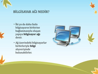 BİLGİSAYAR AĞI NEDİR?
• İki ya da daha fazla
bilgisayarın birbirine
bağlanmasıyla oluşan
yapıya bilgisayar ağı
denir.
• Ağ üzerindeki bilgisayarlar
birbirleriyle bilgi
alışverişinde
bulunabilirler.
 