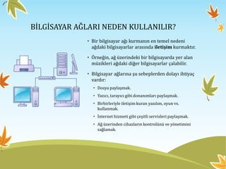 BİLGİSAYAR AĞLARI NEDEN KULLANILIR?
• Bir bilgisayar ağı kurmanın en temel nedeni
ağdaki bilgisayarlar arasında iletişim kurmaktır.
• Örneğin, ağ üzerindeki bir bilgisayarda yer alan
müzikleri ağdaki diğer bilgisayarlar çalabilir.
• Bilgisayar ağlarına şu sebeplerden dolayı ihtiyaç
vardır:
• Dosya paylaşmak.
• Yazıcı, tarayıcı gibi donanımları paylaşmak.
• Birbirleriyle iletişim kuran yazılım, oyun vs.
kullanmak.
• İnternet hizmeti gibi çeşitli servisleri paylaşmak.
• Ağ üzerinden cihazların kontrolünü ve yönetimini
sağlamak.
 