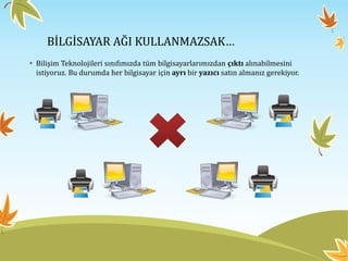 BİLGİSAYAR AĞI KULLANMAZSAK…
• Bilişim Teknolojileri sınıfımızda tüm bilgisayarlarımızdan çıktı alınabilmesini
istiyoruz. Bu durumda her bilgisayar için ayrı bir yazıcı satın almanız gerekiyor.
 