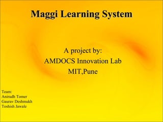 Maggi Learning SystemMaggi Learning System
A project by:
AMDOCS Innovation Lab
MIT,Pune
Team:
Anirudh Tomer
Gaurav Deshmukh
Toshish Jawale
 