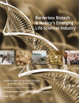 Borderless Biotech
                                                 & Mexico’s Emerging
                                                 Life Sciences Industry




a briefing paper by San Diego Dialogue
     a division of UCSD Extension
with generous funding by Merck & Co. Inc.

developed under contract by Crossborder Group Inc.

June 2007
                        Borderless Biotech & Mexico's Emerging Life Sciences Industry -- []
 