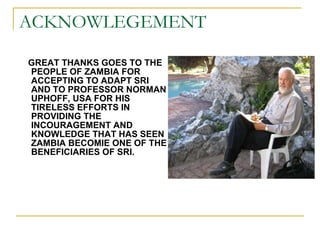 ACKNOWLEGEMENT <ul><li>GREAT THANKS GOES TO THE PEOPLE OF ZAMBIA FOR ACCEPTING TO ADAPT SRI AND TO PROFESSOR NORMAN UPHOFF...