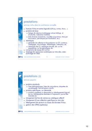 13
réseau des bibliothèques de suisse occidentale 25 journées abes 30-31.05.07 / m. micheloud
prestations
services inclus dans la contribution annuelle
licences Virtua et autres logiciels (EZPump, UniHex, ill-réro,...)
produits de base
listages de relecture (catalogage notices bibliogr. et
d’autorités, indexation matières)
listes diverses (inventaires, nouvelles acquisitions, titres par
fournisseurs, périodiques par localisation, etc.)
statistiques
générales de collection et de production au CC: contenus,
catalogage, raccrochages, désherbages, indexation, etc.
statistiques des CL: statistiques de prêt, stat. sur les
exemplaires, sur les périodiques, etc.
corrections de masse (CC et CL)
stockage de ressources numériques sur réro doc, avec
archivage en l’état
réseau des bibliothèques de suisse occidentale 26 journées abes 30-31.05.07 / m. micheloud
prestations (2)
services payants
produits standards
listes bibliogaphiques, listes de concordance, étiquettes de
recatalogage, liste de lecteurs inactifs
produits spécifiques, sur demande
produits complexes ou demandant un développement logiciel,
par ex. bibliographies destinées à l’impression, journal des
amendes etc
chargement de lots de notices au catalogue collectif
chargement d’une collection spécifique sur réro doc
hébergement de serveurs ou bases de données Virtua
gestion des OPAC/gateways
 