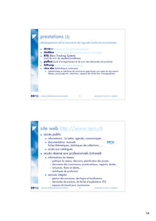 14
réseau des bibliothèques de suisse occidentale 27 journées abes 30-31.05.07 / m. micheloud
prestations (3)
développement et/ou fourniture de logiciels/outils/environnements
ill-réro (logiciel de Prêt entre bibliothèques)
UniHex (outil de saisie de caractères spéciaux Unicode)
RTS (Rero Tracking System)
(outil de suivi de requêtes/problèmes)
pollux (outil d’enregistrement et de suivi des demandes de produits)
EZPump (outil d’importation de notices)
réro doc (bibliothèque numérique)
métadonnées et interfaces de soumission spécifiques aux types de documents
(thèses, pre/postprints, mémoires, rapports de recherche, monographies)
réseau des bibliothèques de suisse occidentale 28 journées abes 30-31.05.07 / m. micheloud
site web http://www.rero.ch
accès public
informations: La Lettre, agenda, communiqués, ...
documentation: manuels
fiches thématiques, statistiques de collections, ...
accès aux catalogues
accès réservé aux professionnels (intranet)
informations du réseau:
 politique du réseau, décisions, planification des projets
 documents des commissions: procès-verbaux, rapports, études...
 annuaires, flashs et alertes,...
 statistiques de production
services intégrés:
 gestion des annuaires, des logins et localisations
 demandes de produits, de tâches d’exploitation, RTS
 espaces de travail pour commissions
 