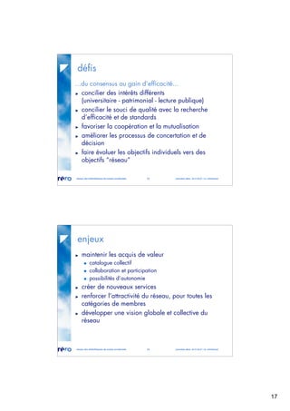 17
réseau des bibliothèques de suisse occidentale 33 journées abes 30-31.05.07 / m. micheloud
défis
...du consensus au gain d’efficacité...
concilier des intérêts différents
(universitaire - patrimonial - lecture publique)
concilier le souci de qualité avec la recherche
d’efficacité et de standards
favoriser la coopération et la mutualisation
améliorer les processus de concertation et de
décision
faire évoluer les objectifs individuels vers des
objectifs “réseau”
réseau des bibliothèques de suisse occidentale 34 journées abes 30-31.05.07 / m. micheloud
enjeux
maintenir les acquis de valeur
catalogue collectif
collaboration et participation
possibilités d’autonomie
créer de nouveaux services
renforcer l’attractivité du réseau, pour toutes les
catégories de membres
développer une vision globale et collective du
réseau
 
