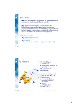 3
réseau des bibliothèques de suisse occidentale 5 journées abes 30-31.05.07 / m. micheloud
missions
réro est l’instrument mis en place par les autorités politiques,
universitaires et cilturelles de Suisse romande.
réro a pour mission de gérer l’informatisation des
bibliothèques et de mettre en place les environnements
propices au développement de leur politique documentaire et
des services aux usagers, dans une vision de collaboration et
de mise en commun de ressources et compétences.
réro désigne à la fois
le réseau de partenaires
les instances
les services
le centre de coordination et de prestations (centrale)
réseau des bibliothèques de suisse occidentale 6 journées abes 30-31.05.07 / m. micheloud
le réseau
Genève
Valais
Vaud Fribourg
Neuchâtel
Jura
Lausanne
Centrale
RERO
215 bibliothèques
académiques
patrimoniales, publiques, ou
spécialisées
700 professionnels
bibliothécaires
6 cantons (dont 2 bilingues fr-all)
(FR, GE, JU, NE, VD, VS)
5 Hautes écoles
4 universités (Genève,
Lausanne, Fribourg et
Neuchâtel)
HES-SO
50’000 étudiants
230’000 lecteurs
 