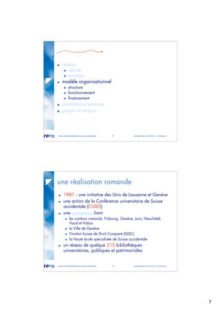 7
réseau des bibliothèques de suisse occidentale 13 journées abes 30-31.05.07 / m. micheloud
réseau
identité
typologie
modèle organisationnel
structure
fonctionnement
financement
prestations/services
projets et enjeux
réseau des bibliothèques de suisse occidentale 14 journées abes 30-31.05.07 / m. micheloud
une réalisation romande
1981 : une initiative des Unis de Lausanne et Genève
une action de la Conférence universitaire de Suisse
occidentale (CUSO)
une convention liant:
les cantons romands: Fribourg, Genève, Jura, Neuchâtel,
Vaud et Valais
la Ville de Genève
l’Institut Suisse de Droit Comparé (ISDC)
la Haute école spécialisée de Suisse occidentale
un réseau de quelque 215 bibliothèques
universitaires, publiques et patrimoniales
 