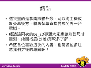 結語
• 這次畫的是拿鐵熊貓外殼，可以將主機放
於螢幕後方，將舊螢幕直接變成另外一台
電腦。
• 經過這兩次的DS_2D專題大家應該能對尺寸
量測、繪圖裕度(公差)有較多了解。
• 希望各位喜歡這次的內容，也請各位多注
意我們之後的專題吧！
 