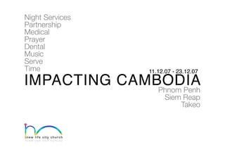 Night Services
Partnership
Medical
Prayer
Dental
Music
Serve
Time             11.12.07 - 23.12.07

IMPACTING CAMBODIA
              Phnom Penh
                       Siem Reap
                           Takeo