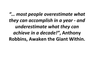 “…  most people overestimate what they can accomplish in a year - and underestimate what they can achieve in a decade!” , Anthony Robbins, Awaken the Giant Within. 