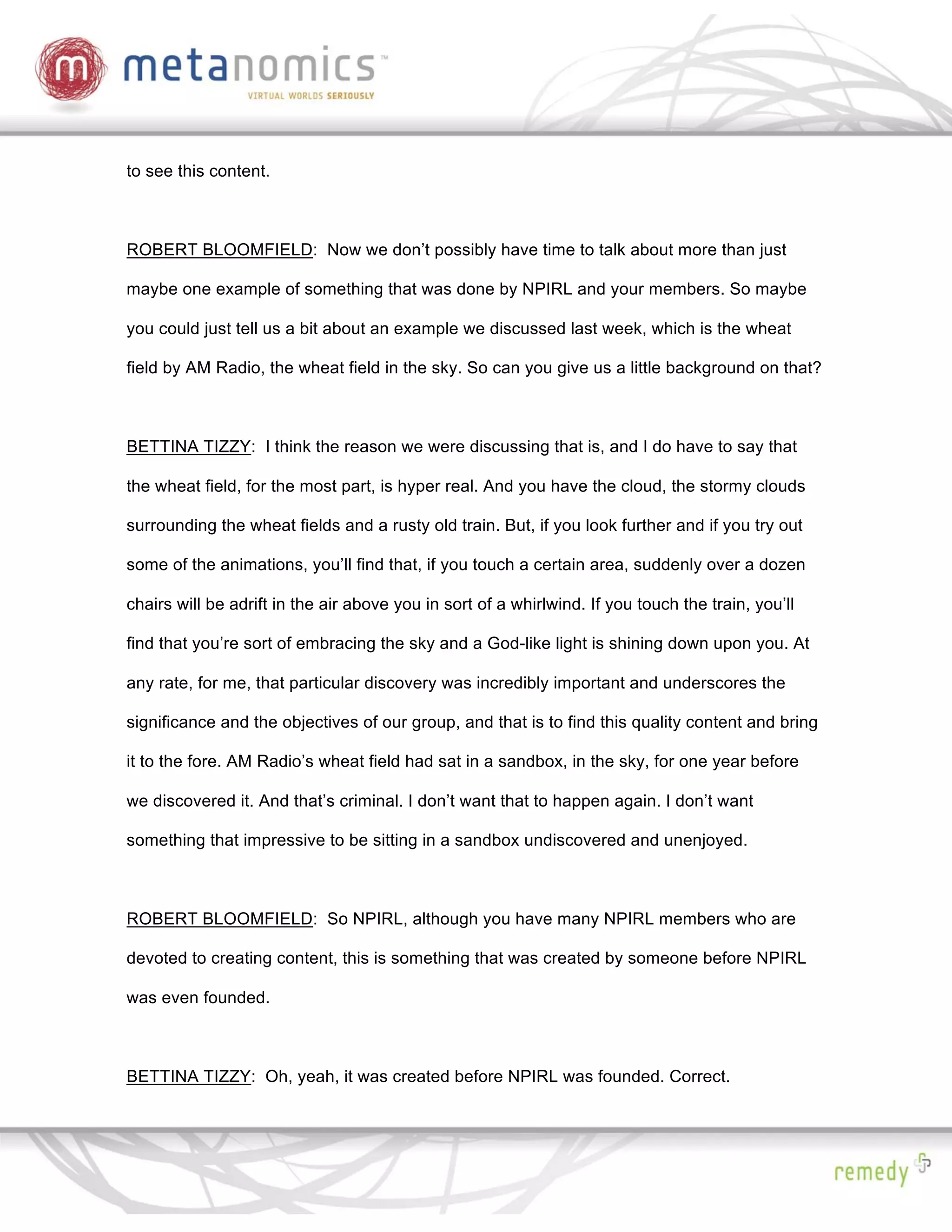 to see this content.



ROBERT BLOOMFIELD: Now we don’t possibly have time to talk about more than just

maybe one example of something that was done by NPIRL and your members. So maybe

you could just tell us a bit about an example we discussed last week, which is the wheat

field by AM Radio, the wheat field in the sky. So can you give us a little background on that?



BETTINA TIZZY: I think the reason we were discussing that is, and I do have to say that

the wheat field, for the most part, is hyper real. And you have the cloud, the stormy clouds

surrounding the wheat fields and a rusty old train. But, if you look further and if you try out

some of the animations, you’ll find that, if you touch a certain area, suddenly over a dozen

chairs will be adrift in the air above you in sort of a whirlwind. If you touch the train, you’ll

find that you’re sort of embracing the sky and a God-like light is shining down upon you. At

any rate, for me, that particular discovery was incredibly important and underscores the

significance and the objectives of our group, and that is to find this quality content and bring

it to the fore. AM Radio’s wheat field had sat in a sandbox, in the sky, for one year before

we discovered it. And that’s criminal. I don’t want that to happen again. I don’t want

something that impressive to be sitting in a sandbox undiscovered and unenjoyed.



ROBERT BLOOMFIELD: So NPIRL, although you have many NPIRL members who are

devoted to creating content, this is something that was created by someone before NPIRL

was even founded.



BETTINA TIZZY: Oh, yeah, it was created before NPIRL was founded. Correct.
 