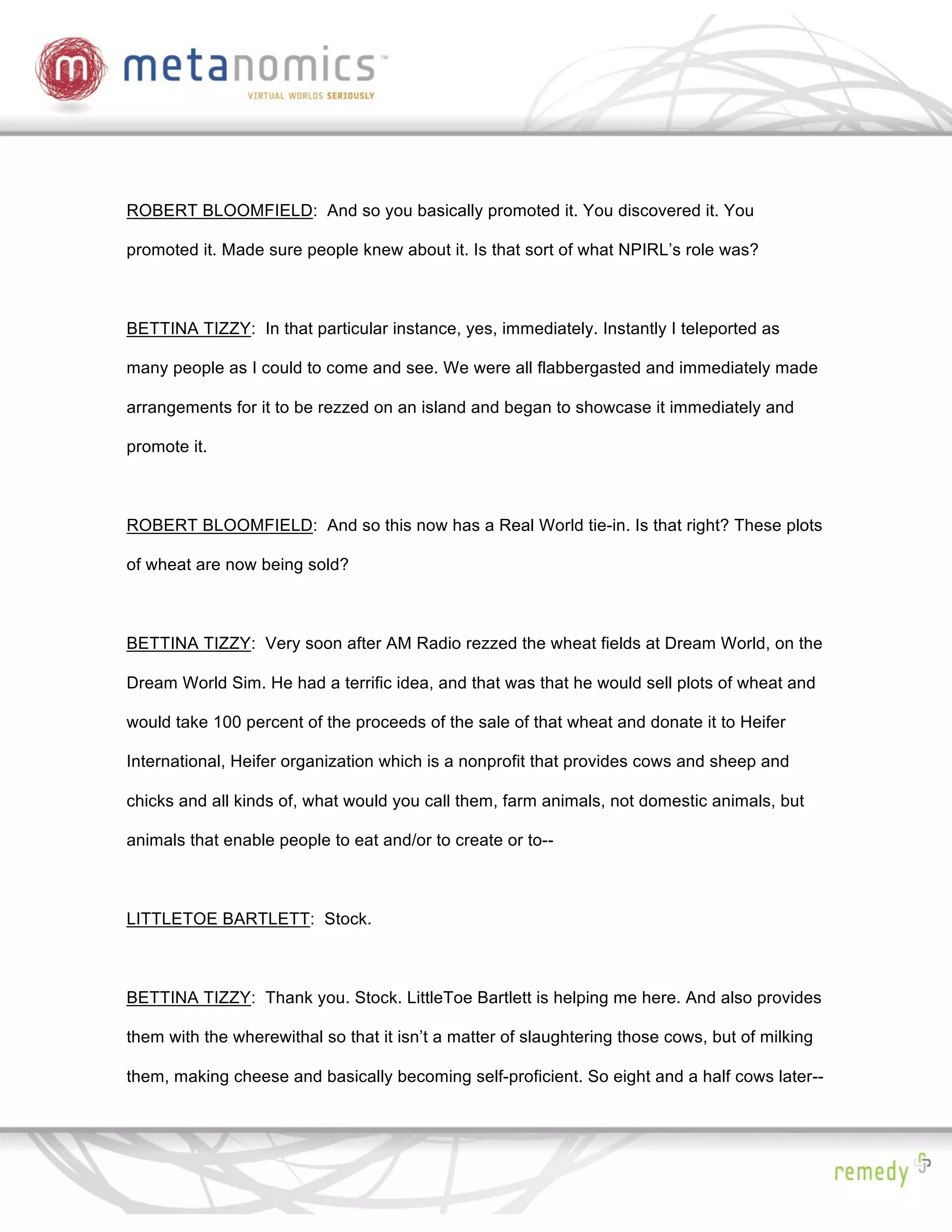 ROBERT BLOOMFIELD: And so you basically promoted it. You discovered it. You

promoted it. Made sure people knew about it. Is that sort of what NPIRL’s role was?



BETTINA TIZZY: In that particular instance, yes, immediately. Instantly I teleported as

many people as I could to come and see. We were all flabbergasted and immediately made

arrangements for it to be rezzed on an island and began to showcase it immediately and

promote it.



ROBERT BLOOMFIELD: And so this now has a Real World tie-in. Is that right? These plots

of wheat are now being sold?



BETTINA TIZZY: Very soon after AM Radio rezzed the wheat fields at Dream World, on the

Dream World Sim. He had a terrific idea, and that was that he would sell plots of wheat and

would take 100 percent of the proceeds of the sale of that wheat and donate it to Heifer

International, Heifer organization which is a nonprofit that provides cows and sheep and

chicks and all kinds of, what would you call them, farm animals, not domestic animals, but

animals that enable people to eat and/or to create or to--



LITTLETOE BARTLETT: Stock.



BETTINA TIZZY: Thank you. Stock. LittleToe Bartlett is helping me here. And also provides

them with the wherewithal so that it isn’t a matter of slaughtering those cows, but of milking

them, making cheese and basically becoming self-proficient. So eight and a half cows later--
 