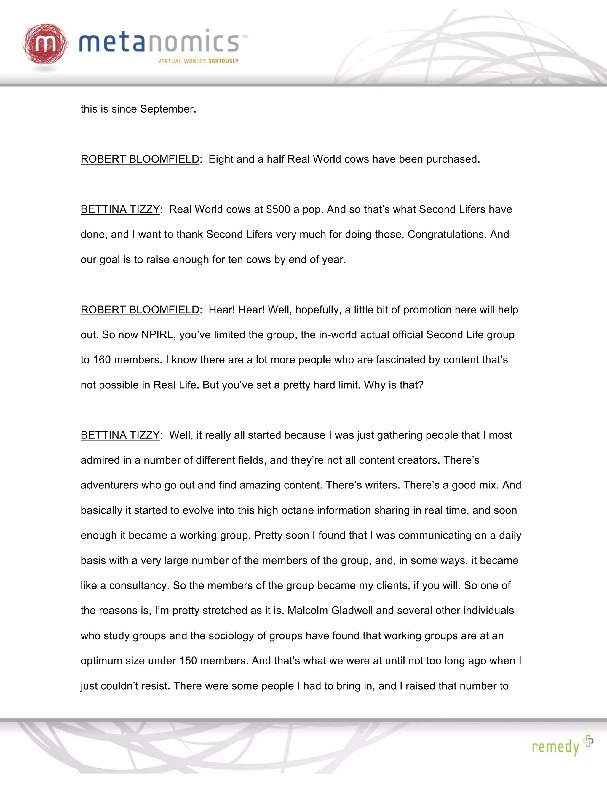 this is since September.



ROBERT BLOOMFIELD: Eight and a half Real World cows have been purchased.



BETTINA TIZZY: Real World cows at $500 a pop. And so that’s what Second Lifers have

done, and I want to thank Second Lifers very much for doing those. Congratulations. And

our goal is to raise enough for ten cows by end of year.



ROBERT BLOOMFIELD: Hear! Hear! Well, hopefully, a little bit of promotion here will help

out. So now NPIRL, you’ve limited the group, the in-world actual official Second Life group

to 160 members. I know there are a lot more people who are fascinated by content that’s

not possible in Real Life. But you’ve set a pretty hard limit. Why is that?



BETTINA TIZZY: Well, it really all started because I was just gathering people that I most

admired in a number of different fields, and they’re not all content creators. There’s

adventurers who go out and find amazing content. There’s writers. There’s a good mix. And

basically it started to evolve into this high octane information sharing in real time, and soon

enough it became a working group. Pretty soon I found that I was communicating on a daily

basis with a very large number of the members of the group, and, in some ways, it became

like a consultancy. So the members of the group became my clients, if you will. So one of

the reasons is, I’m pretty stretched as it is. Malcolm Gladwell and several other individuals

who study groups and the sociology of groups have found that working groups are at an

optimum size under 150 members. And that’s what we were at until not too long ago when I

just couldn’t resist. There were some people I had to bring in, and I raised that number to
 