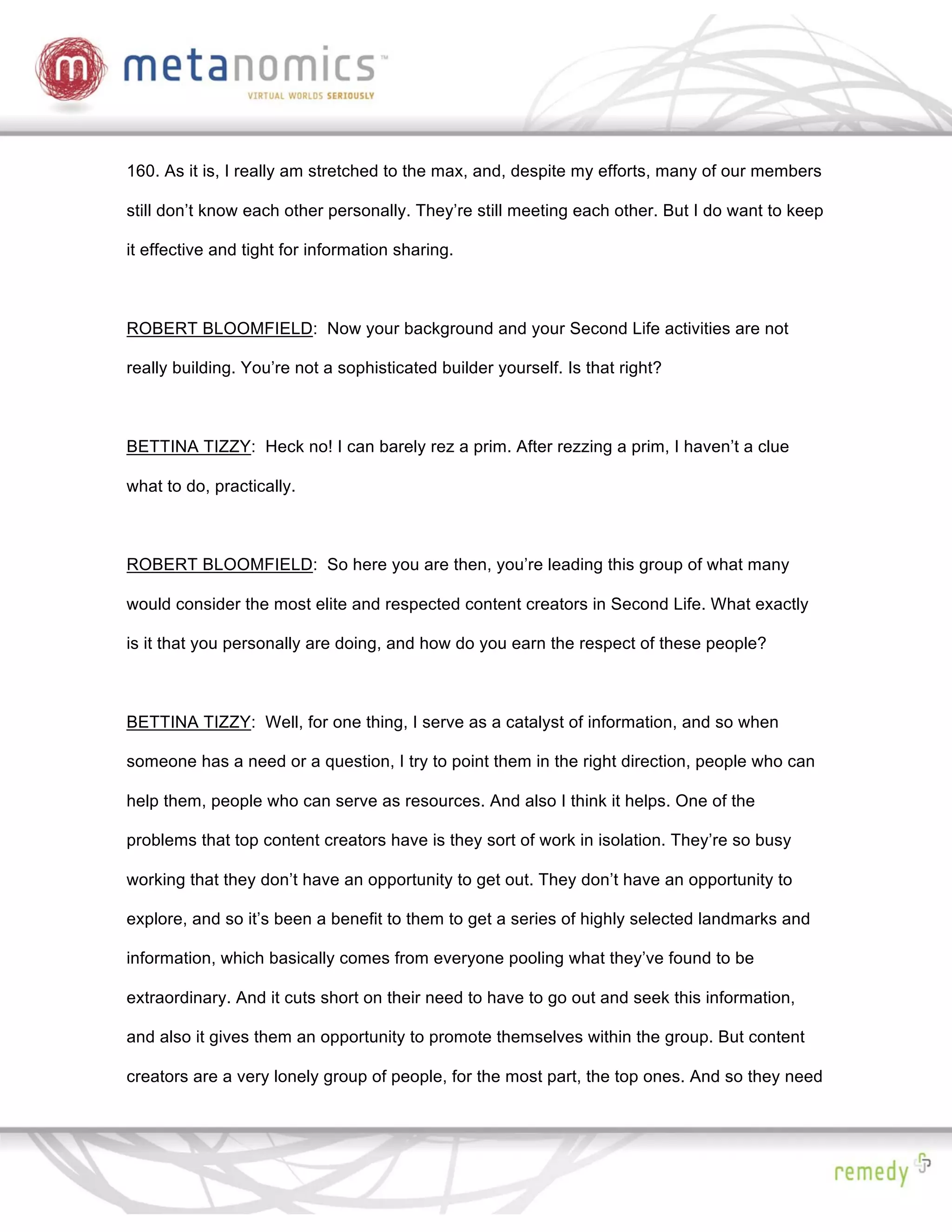 160. As it is, I really am stretched to the max, and, despite my efforts, many of our members

still don’t know each other personally. They’re still meeting each other. But I do want to keep

it effective and tight for information sharing.



ROBERT BLOOMFIELD: Now your background and your Second Life activities are not

really building. You’re not a sophisticated builder yourself. Is that right?



BETTINA TIZZY: Heck no! I can barely rez a prim. After rezzing a prim, I haven’t a clue

what to do, practically.



ROBERT BLOOMFIELD: So here you are then, you’re leading this group of what many

would consider the most elite and respected content creators in Second Life. What exactly

is it that you personally are doing, and how do you earn the respect of these people?



BETTINA TIZZY: Well, for one thing, I serve as a catalyst of information, and so when

someone has a need or a question, I try to point them in the right direction, people who can

help them, people who can serve as resources. And also I think it helps. One of the

problems that top content creators have is they sort of work in isolation. They’re so busy

working that they don’t have an opportunity to get out. They don’t have an opportunity to

explore, and so it’s been a benefit to them to get a series of highly selected landmarks and

information, which basically comes from everyone pooling what they’ve found to be

extraordinary. And it cuts short on their need to have to go out and seek this information,

and also it gives them an opportunity to promote themselves within the group. But content

creators are a very lonely group of people, for the most part, the top ones. And so they need
 