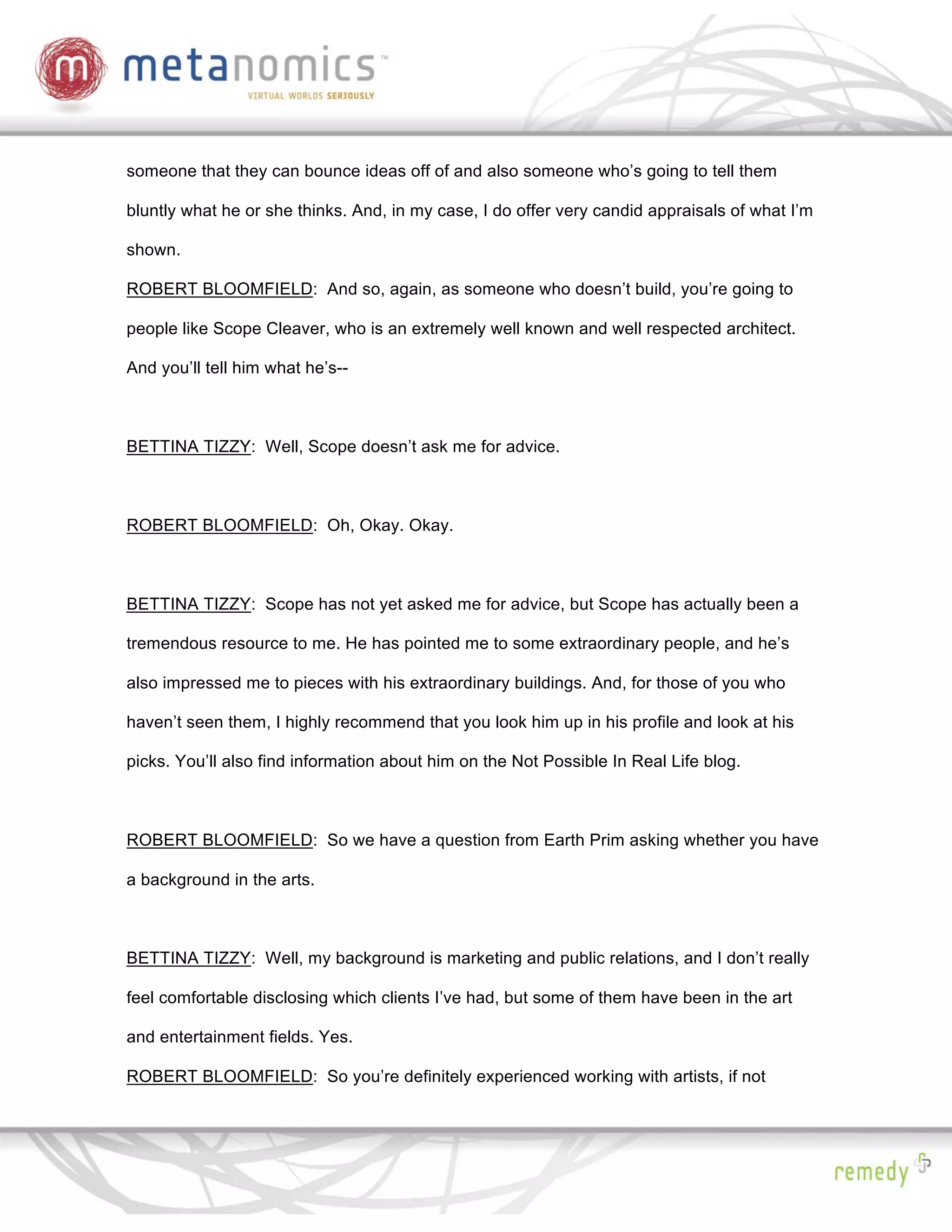 someone that they can bounce ideas off of and also someone who’s going to tell them

bluntly what he or she thinks. And, in my case, I do offer very candid appraisals of what I’m

shown.

ROBERT BLOOMFIELD: And so, again, as someone who doesn’t build, you’re going to

people like Scope Cleaver, who is an extremely well known and well respected architect.

And you’ll tell him what he’s--



BETTINA TIZZY: Well, Scope doesn’t ask me for advice.



ROBERT BLOOMFIELD: Oh, Okay. Okay.



BETTINA TIZZY: Scope has not yet asked me for advice, but Scope has actually been a

tremendous resource to me. He has pointed me to some extraordinary people, and he’s

also impressed me to pieces with his extraordinary buildings. And, for those of you who

haven’t seen them, I highly recommend that you look him up in his profile and look at his

picks. You’ll also find information about him on the Not Possible In Real Life blog.



ROBERT BLOOMFIELD: So we have a question from Earth Prim asking whether you have

a background in the arts.



BETTINA TIZZY: Well, my background is marketing and public relations, and I don’t really

feel comfortable disclosing which clients I’ve had, but some of them have been in the art

and entertainment fields. Yes.

ROBERT BLOOMFIELD: So you’re definitely experienced working with artists, if not
 
