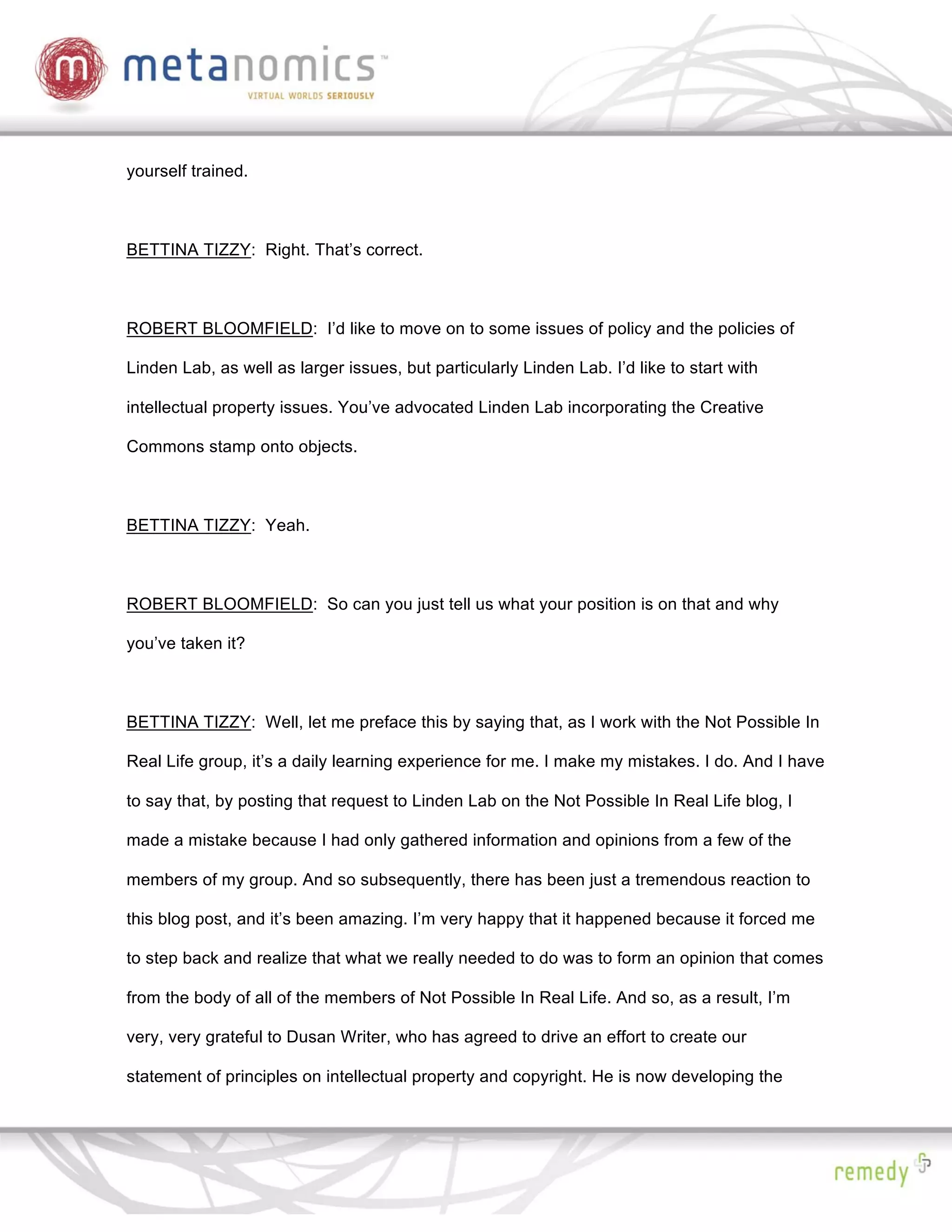 yourself trained.



BETTINA TIZZY: Right. That’s correct.



ROBERT BLOOMFIELD: I’d like to move on to some issues of policy and the policies of

Linden Lab, as well as larger issues, but particularly Linden Lab. I’d like to start with

intellectual property issues. You’ve advocated Linden Lab incorporating the Creative

Commons stamp onto objects.



BETTINA TIZZY: Yeah.



ROBERT BLOOMFIELD: So can you just tell us what your position is on that and why

you’ve taken it?



BETTINA TIZZY: Well, let me preface this by saying that, as I work with the Not Possible In

Real Life group, it’s a daily learning experience for me. I make my mistakes. I do. And I have

to say that, by posting that request to Linden Lab on the Not Possible In Real Life blog, I

made a mistake because I had only gathered information and opinions from a few of the

members of my group. And so subsequently, there has been just a tremendous reaction to

this blog post, and it’s been amazing. I’m very happy that it happened because it forced me

to step back and realize that what we really needed to do was to form an opinion that comes

from the body of all of the members of Not Possible In Real Life. And so, as a result, I’m

very, very grateful to Dusan Writer, who has agreed to drive an effort to create our

statement of principles on intellectual property and copyright. He is now developing the
 