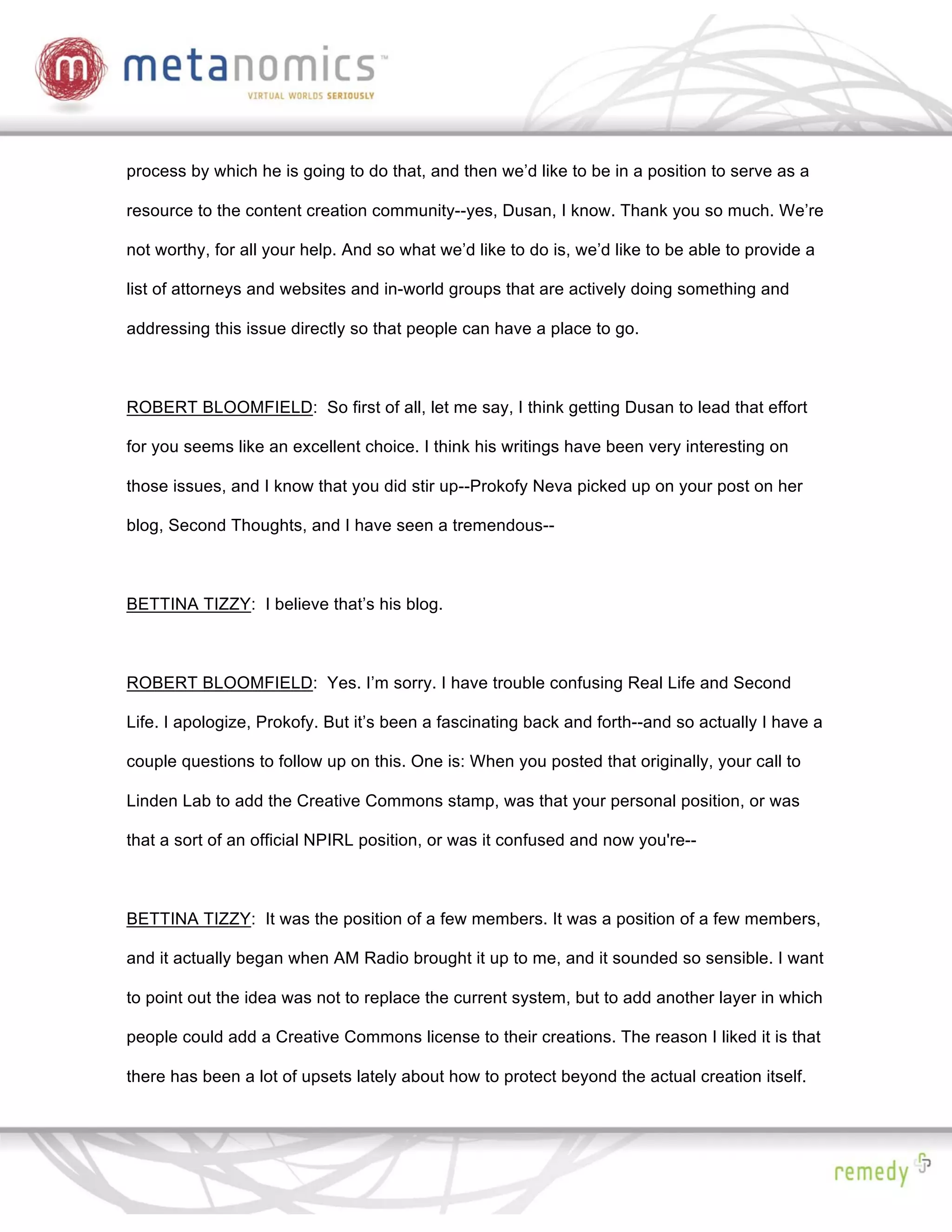 process by which he is going to do that, and then we’d like to be in a position to serve as a

resource to the content creation community--yes, Dusan, I know. Thank you so much. We’re

not worthy, for all your help. And so what we’d like to do is, we’d like to be able to provide a

list of attorneys and websites and in-world groups that are actively doing something and

addressing this issue directly so that people can have a place to go.



ROBERT BLOOMFIELD: So first of all, let me say, I think getting Dusan to lead that effort

for you seems like an excellent choice. I think his writings have been very interesting on

those issues, and I know that you did stir up--Prokofy Neva picked up on your post on her

blog, Second Thoughts, and I have seen a tremendous--



BETTINA TIZZY: I believe that’s his blog.



ROBERT BLOOMFIELD: Yes. I’m sorry. I have trouble confusing Real Life and Second

Life. I apologize, Prokofy. But it’s been a fascinating back and forth--and so actually I have a

couple questions to follow up on this. One is: When you posted that originally, your call to

Linden Lab to add the Creative Commons stamp, was that your personal position, or was

that a sort of an official NPIRL position, or was it confused and now you're--



BETTINA TIZZY: It was the position of a few members. It was a position of a few members,

and it actually began when AM Radio brought it up to me, and it sounded so sensible. I want

to point out the idea was not to replace the current system, but to add another layer in which

people could add a Creative Commons license to their creations. The reason I liked it is that

there has been a lot of upsets lately about how to protect beyond the actual creation itself.
 