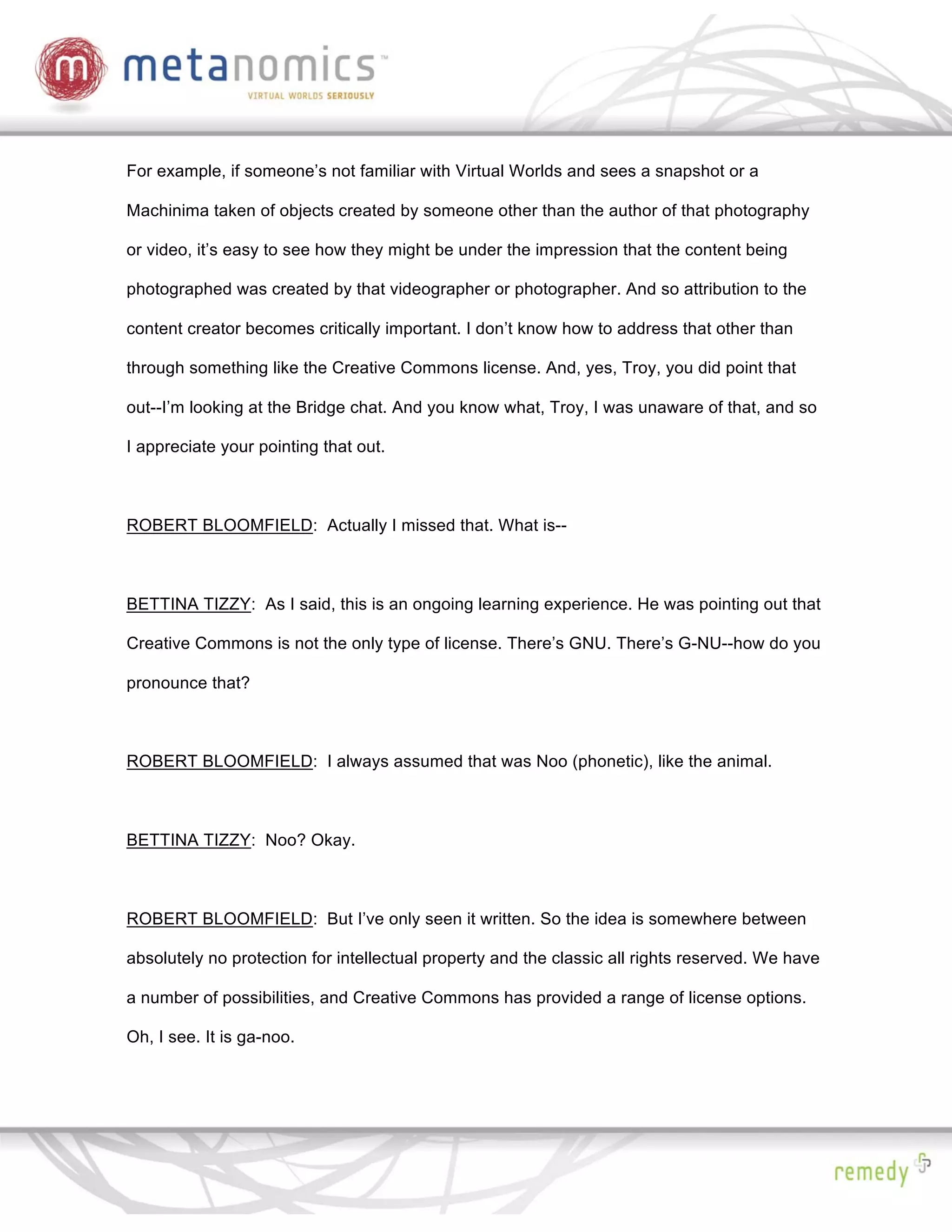 For example, if someone’s not familiar with Virtual Worlds and sees a snapshot or a

Machinima taken of objects created by someone other than the author of that photography

or video, it’s easy to see how they might be under the impression that the content being

photographed was created by that videographer or photographer. And so attribution to the

content creator becomes critically important. I don’t know how to address that other than

through something like the Creative Commons license. And, yes, Troy, you did point that

out--I’m looking at the Bridge chat. And you know what, Troy, I was unaware of that, and so

I appreciate your pointing that out.



ROBERT BLOOMFIELD: Actually I missed that. What is--



BETTINA TIZZY: As I said, this is an ongoing learning experience. He was pointing out that

Creative Commons is not the only type of license. There’s GNU. There’s G-NU--how do you

pronounce that?



ROBERT BLOOMFIELD: I always assumed that was Noo (phonetic), like the animal.



BETTINA TIZZY: Noo? Okay.



ROBERT BLOOMFIELD: But I’ve only seen it written. So the idea is somewhere between

absolutely no protection for intellectual property and the classic all rights reserved. We have

a number of possibilities, and Creative Commons has provided a range of license options.

Oh, I see. It is ga-noo.
 