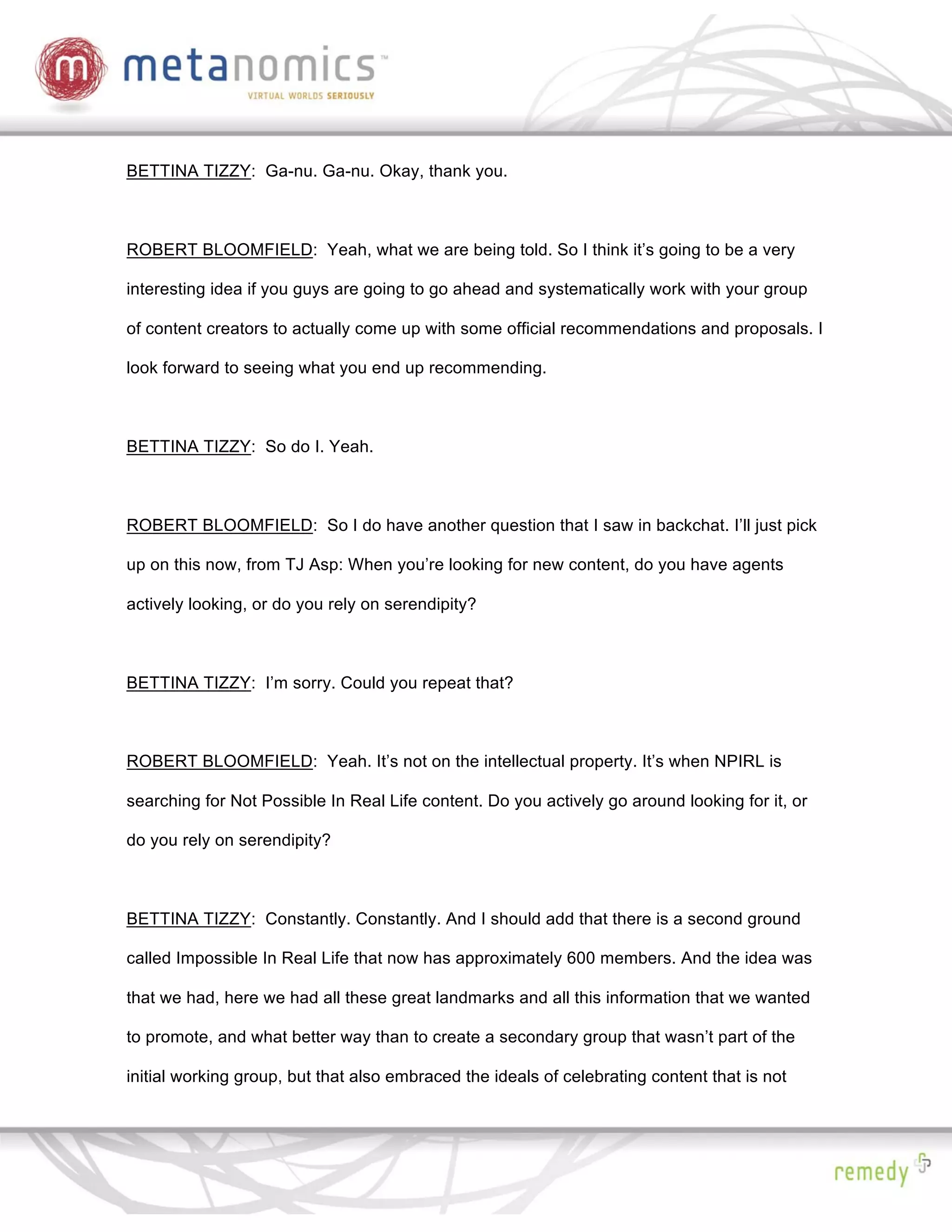 BETTINA TIZZY: Ga-nu. Ga-nu. Okay, thank you.



ROBERT BLOOMFIELD: Yeah, what we are being told. So I think it’s going to be a very

interesting idea if you guys are going to go ahead and systematically work with your group

of content creators to actually come up with some official recommendations and proposals. I

look forward to seeing what you end up recommending.



BETTINA TIZZY: So do I. Yeah.



ROBERT BLOOMFIELD: So I do have another question that I saw in backchat. I’ll just pick

up on this now, from TJ Asp: When you’re looking for new content, do you have agents

actively looking, or do you rely on serendipity?



BETTINA TIZZY: I’m sorry. Could you repeat that?



ROBERT BLOOMFIELD: Yeah. It’s not on the intellectual property. It’s when NPIRL is

searching for Not Possible In Real Life content. Do you actively go around looking for it, or

do you rely on serendipity?



BETTINA TIZZY: Constantly. Constantly. And I should add that there is a second ground

called Impossible In Real Life that now has approximately 600 members. And the idea was

that we had, here we had all these great landmarks and all this information that we wanted

to promote, and what better way than to create a secondary group that wasn’t part of the

initial working group, but that also embraced the ideals of celebrating content that is not
 