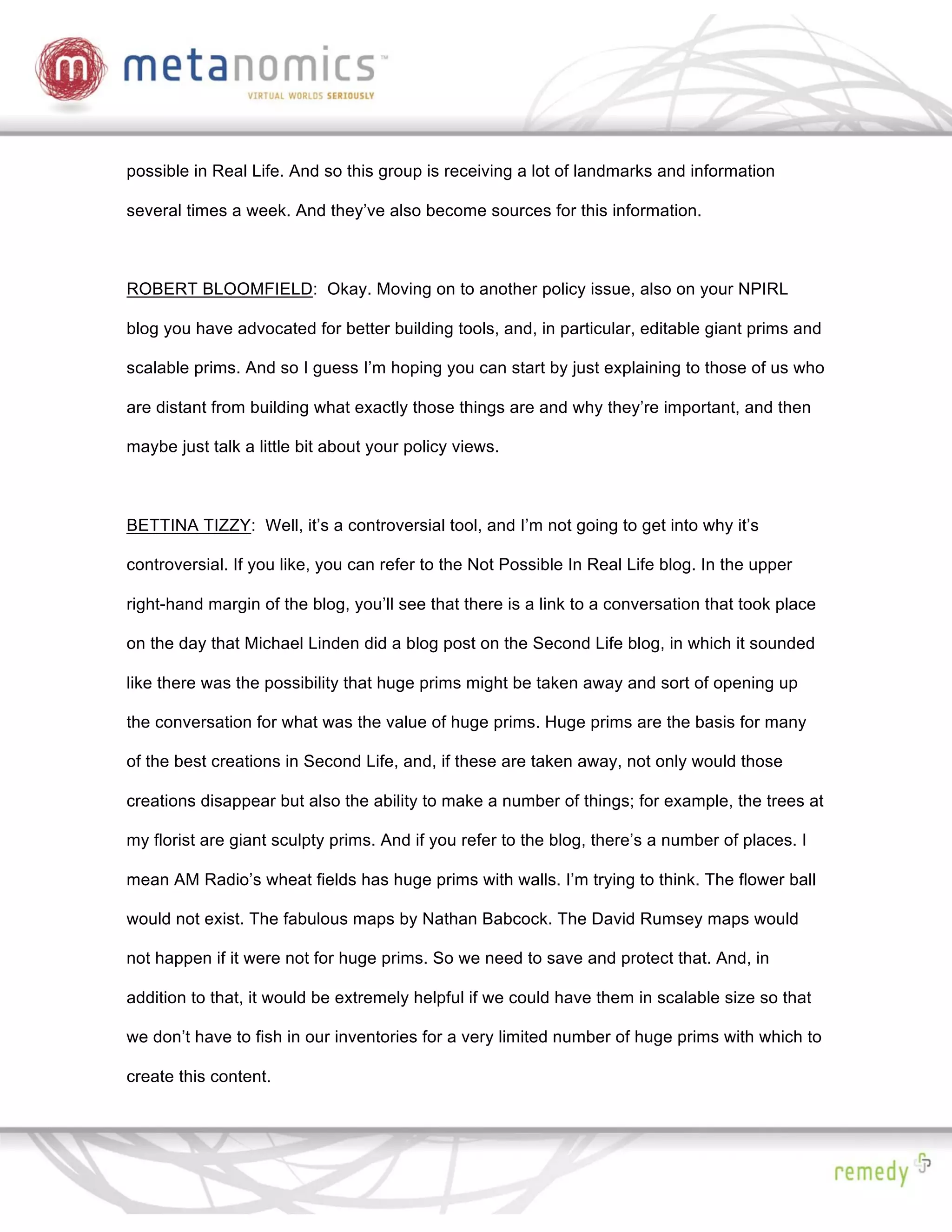 possible in Real Life. And so this group is receiving a lot of landmarks and information

several times a week. And they’ve also become sources for this information.



ROBERT BLOOMFIELD: Okay. Moving on to another policy issue, also on your NPIRL

blog you have advocated for better building tools, and, in particular, editable giant prims and

scalable prims. And so I guess I’m hoping you can start by just explaining to those of us who

are distant from building what exactly those things are and why they’re important, and then

maybe just talk a little bit about your policy views.



BETTINA TIZZY: Well, it’s a controversial tool, and I’m not going to get into why it’s

controversial. If you like, you can refer to the Not Possible In Real Life blog. In the upper

right-hand margin of the blog, you’ll see that there is a link to a conversation that took place

on the day that Michael Linden did a blog post on the Second Life blog, in which it sounded

like there was the possibility that huge prims might be taken away and sort of opening up

the conversation for what was the value of huge prims. Huge prims are the basis for many

of the best creations in Second Life, and, if these are taken away, not only would those

creations disappear but also the ability to make a number of things; for example, the trees at

my florist are giant sculpty prims. And if you refer to the blog, there’s a number of places. I

mean AM Radio’s wheat fields has huge prims with walls. I’m trying to think. The flower ball

would not exist. The fabulous maps by Nathan Babcock. The David Rumsey maps would

not happen if it were not for huge prims. So we need to save and protect that. And, in

addition to that, it would be extremely helpful if we could have them in scalable size so that

we don’t have to fish in our inventories for a very limited number of huge prims with which to

create this content.
 