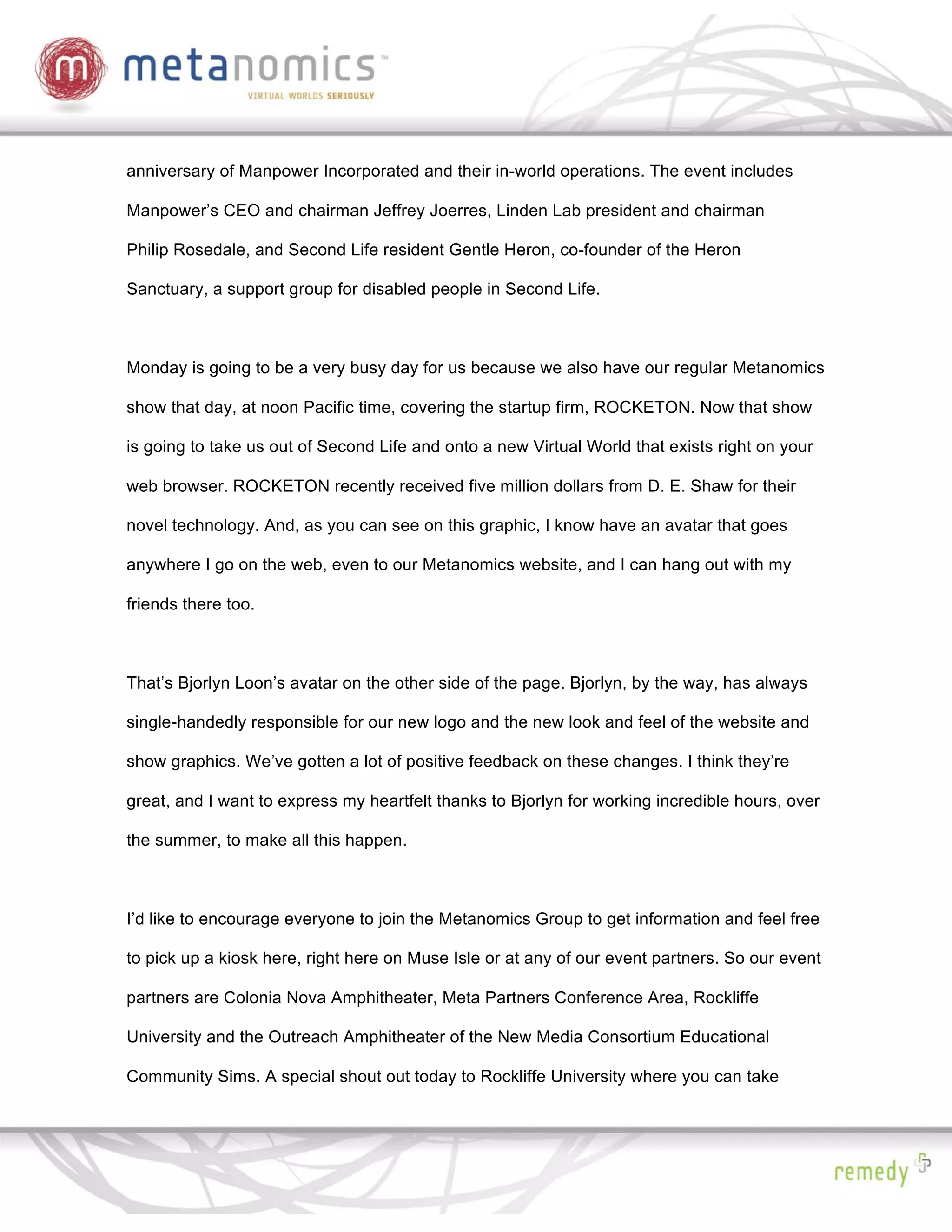 anniversary of Manpower Incorporated and their in-world operations. The event includes

Manpower’s CEO and chairman Jeffrey Joerres, Linden Lab president and chairman

Philip Rosedale, and Second Life resident Gentle Heron, co-founder of the Heron

Sanctuary, a support group for disabled people in Second Life.



Monday is going to be a very busy day for us because we also have our regular Metanomics

show that day, at noon Pacific time, covering the startup firm, ROCKETON. Now that show

is going to take us out of Second Life and onto a new Virtual World that exists right on your

web browser. ROCKETON recently received five million dollars from D. E. Shaw for their

novel technology. And, as you can see on this graphic, I know have an avatar that goes

anywhere I go on the web, even to our Metanomics website, and I can hang out with my

friends there too.



That’s Bjorlyn Loon’s avatar on the other side of the page. Bjorlyn, by the way, has always

single-handedly responsible for our new logo and the new look and feel of the website and

show graphics. We’ve gotten a lot of positive feedback on these changes. I think they’re

great, and I want to express my heartfelt thanks to Bjorlyn for working incredible hours, over

the summer, to make all this happen.



I’d like to encourage everyone to join the Metanomics Group to get information and feel free

to pick up a kiosk here, right here on Muse Isle or at any of our event partners. So our event

partners are Colonia Nova Amphitheater, Meta Partners Conference Area, Rockliffe

University and the Outreach Amphitheater of the New Media Consortium Educational

Community Sims. A special shout out today to Rockliffe University where you can take
 
