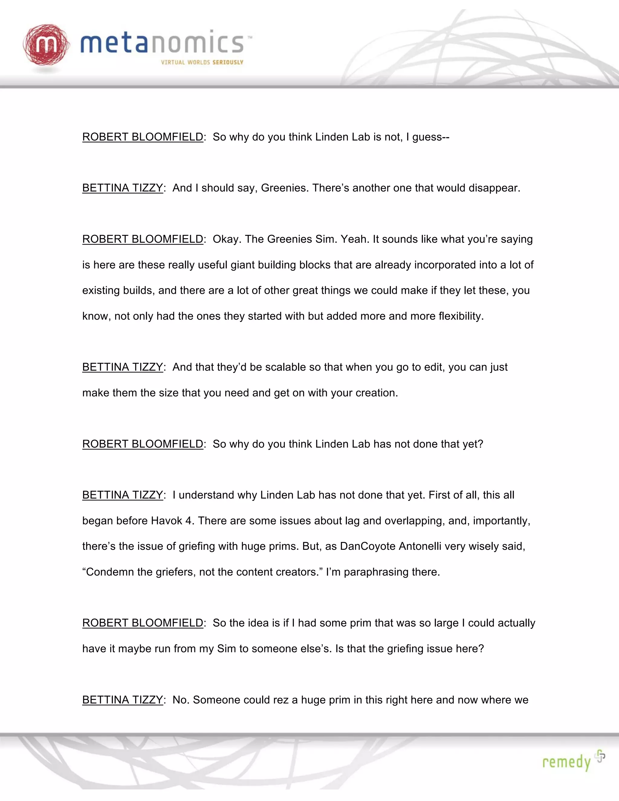 ROBERT BLOOMFIELD: So why do you think Linden Lab is not, I guess--



BETTINA TIZZY: And I should say, Greenies. There’s another one that would disappear.



ROBERT BLOOMFIELD: Okay. The Greenies Sim. Yeah. It sounds like what you’re saying

is here are these really useful giant building blocks that are already incorporated into a lot of

existing builds, and there are a lot of other great things we could make if they let these, you

know, not only had the ones they started with but added more and more flexibility.



BETTINA TIZZY: And that they’d be scalable so that when you go to edit, you can just

make them the size that you need and get on with your creation.



ROBERT BLOOMFIELD: So why do you think Linden Lab has not done that yet?



BETTINA TIZZY: I understand why Linden Lab has not done that yet. First of all, this all

began before Havok 4. There are some issues about lag and overlapping, and, importantly,

there’s the issue of griefing with huge prims. But, as DanCoyote Antonelli very wisely said,

“Condemn the griefers, not the content creators.” I’m paraphrasing there.



ROBERT BLOOMFIELD: So the idea is if I had some prim that was so large I could actually

have it maybe run from my Sim to someone else’s. Is that the griefing issue here?



BETTINA TIZZY: No. Someone could rez a huge prim in this right here and now where we
 