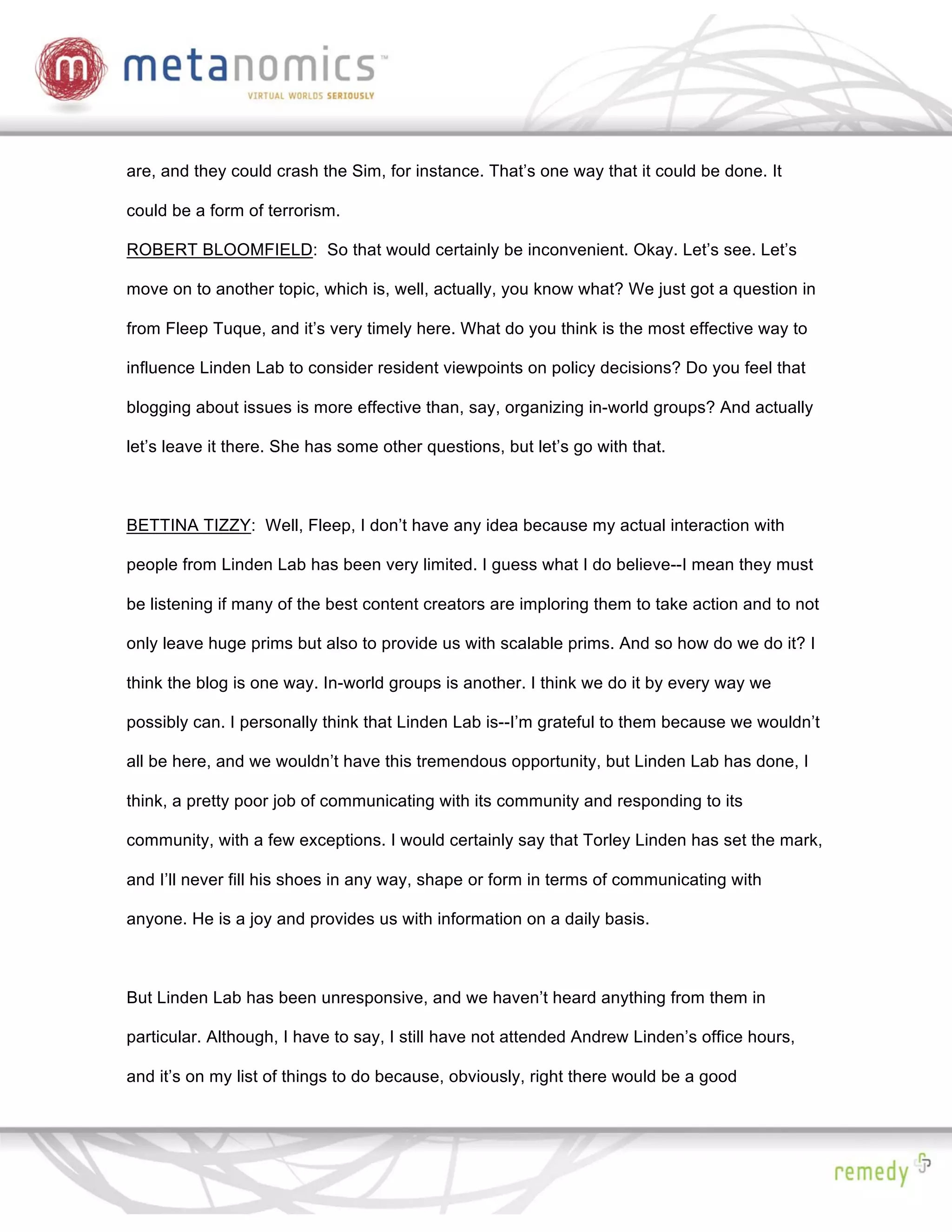 are, and they could crash the Sim, for instance. That’s one way that it could be done. It

could be a form of terrorism.

ROBERT BLOOMFIELD: So that would certainly be inconvenient. Okay. Let’s see. Let’s

move on to another topic, which is, well, actually, you know what? We just got a question in

from Fleep Tuque, and it’s very timely here. What do you think is the most effective way to

influence Linden Lab to consider resident viewpoints on policy decisions? Do you feel that

blogging about issues is more effective than, say, organizing in-world groups? And actually

let’s leave it there. She has some other questions, but let’s go with that.



BETTINA TIZZY: Well, Fleep, I don’t have any idea because my actual interaction with

people from Linden Lab has been very limited. I guess what I do believe--I mean they must

be listening if many of the best content creators are imploring them to take action and to not

only leave huge prims but also to provide us with scalable prims. And so how do we do it? I

think the blog is one way. In-world groups is another. I think we do it by every way we

possibly can. I personally think that Linden Lab is--I’m grateful to them because we wouldn’t

all be here, and we wouldn’t have this tremendous opportunity, but Linden Lab has done, I

think, a pretty poor job of communicating with its community and responding to its

community, with a few exceptions. I would certainly say that Torley Linden has set the mark,

and I’ll never fill his shoes in any way, shape or form in terms of communicating with

anyone. He is a joy and provides us with information on a daily basis.



But Linden Lab has been unresponsive, and we haven’t heard anything from them in

particular. Although, I have to say, I still have not attended Andrew Linden’s office hours,

and it’s on my list of things to do because, obviously, right there would be a good
 
