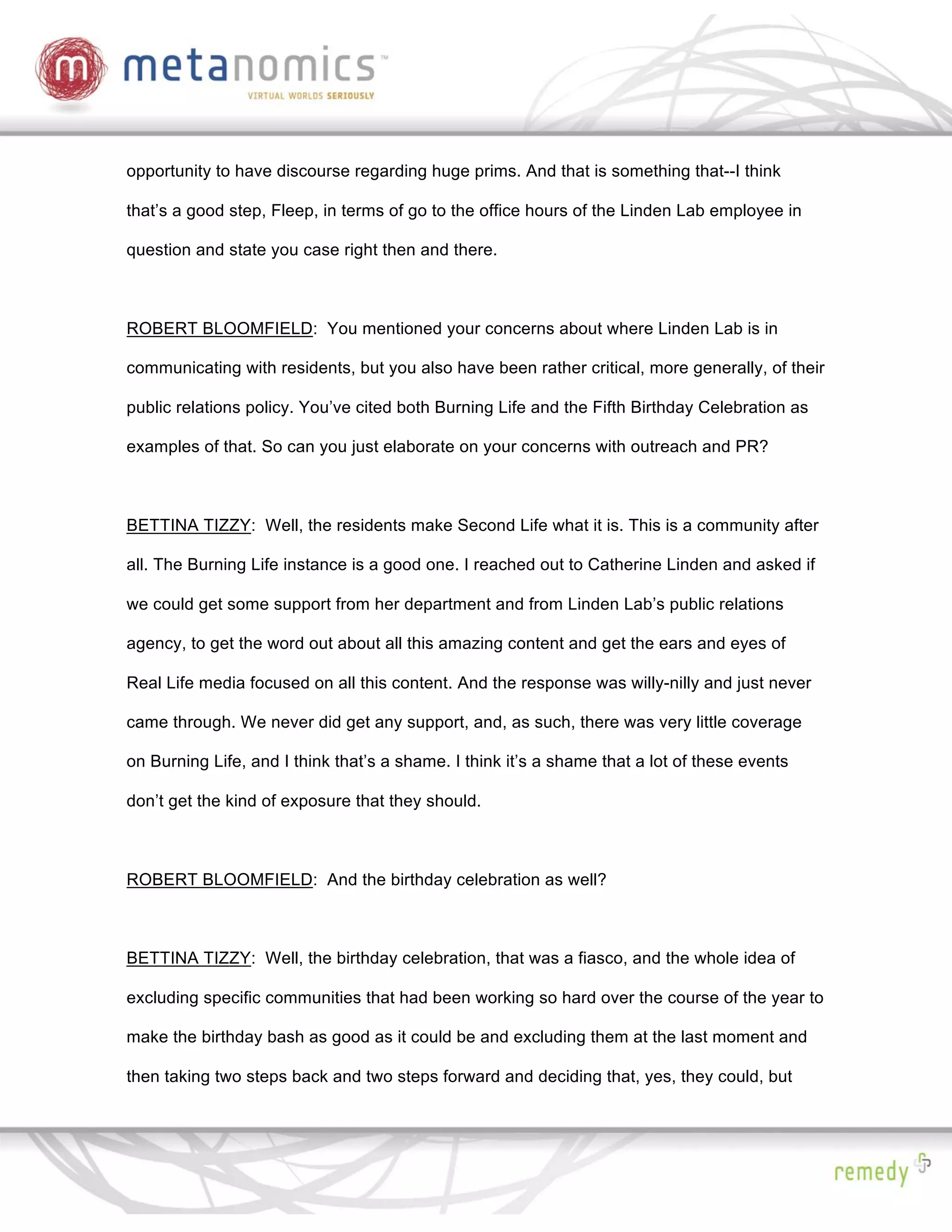 opportunity to have discourse regarding huge prims. And that is something that--I think

that’s a good step, Fleep, in terms of go to the office hours of the Linden Lab employee in

question and state you case right then and there.



ROBERT BLOOMFIELD: You mentioned your concerns about where Linden Lab is in

communicating with residents, but you also have been rather critical, more generally, of their

public relations policy. You’ve cited both Burning Life and the Fifth Birthday Celebration as

examples of that. So can you just elaborate on your concerns with outreach and PR?



BETTINA TIZZY: Well, the residents make Second Life what it is. This is a community after

all. The Burning Life instance is a good one. I reached out to Catherine Linden and asked if

we could get some support from her department and from Linden Lab’s public relations

agency, to get the word out about all this amazing content and get the ears and eyes of

Real Life media focused on all this content. And the response was willy-nilly and just never

came through. We never did get any support, and, as such, there was very little coverage

on Burning Life, and I think that’s a shame. I think it’s a shame that a lot of these events

don’t get the kind of exposure that they should.



ROBERT BLOOMFIELD: And the birthday celebration as well?



BETTINA TIZZY: Well, the birthday celebration, that was a fiasco, and the whole idea of

excluding specific communities that had been working so hard over the course of the year to

make the birthday bash as good as it could be and excluding them at the last moment and

then taking two steps back and two steps forward and deciding that, yes, they could, but
 