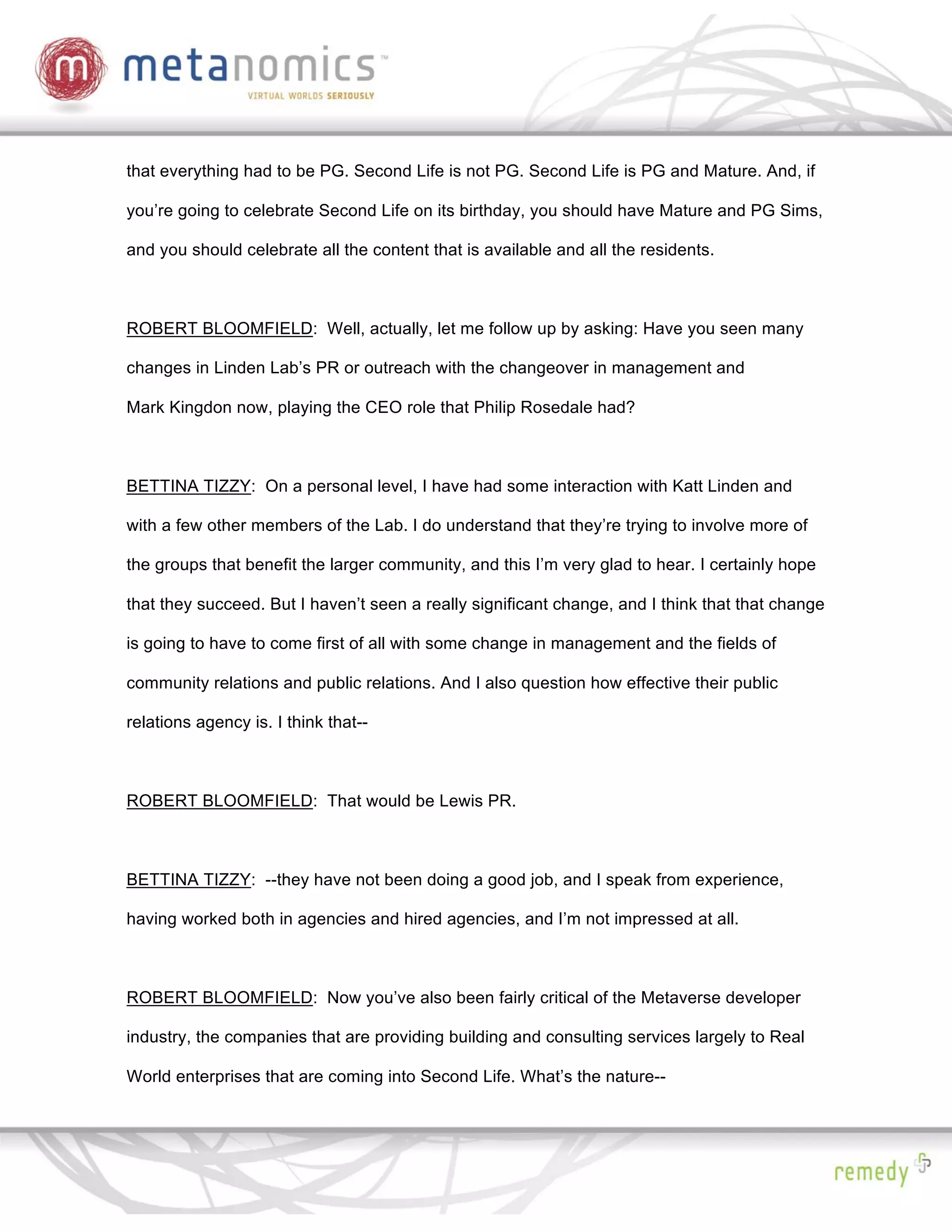 that everything had to be PG. Second Life is not PG. Second Life is PG and Mature. And, if

you’re going to celebrate Second Life on its birthday, you should have Mature and PG Sims,

and you should celebrate all the content that is available and all the residents.



ROBERT BLOOMFIELD: Well, actually, let me follow up by asking: Have you seen many

changes in Linden Lab’s PR or outreach with the changeover in management and

Mark Kingdon now, playing the CEO role that Philip Rosedale had?



BETTINA TIZZY: On a personal level, I have had some interaction with Katt Linden and

with a few other members of the Lab. I do understand that they’re trying to involve more of

the groups that benefit the larger community, and this I’m very glad to hear. I certainly hope

that they succeed. But I haven’t seen a really significant change, and I think that that change

is going to have to come first of all with some change in management and the fields of

community relations and public relations. And I also question how effective their public

relations agency is. I think that--



ROBERT BLOOMFIELD: That would be Lewis PR.



BETTINA TIZZY: --they have not been doing a good job, and I speak from experience,

having worked both in agencies and hired agencies, and I’m not impressed at all.



ROBERT BLOOMFIELD: Now you’ve also been fairly critical of the Metaverse developer

industry, the companies that are providing building and consulting services largely to Real

World enterprises that are coming into Second Life. What’s the nature--
 