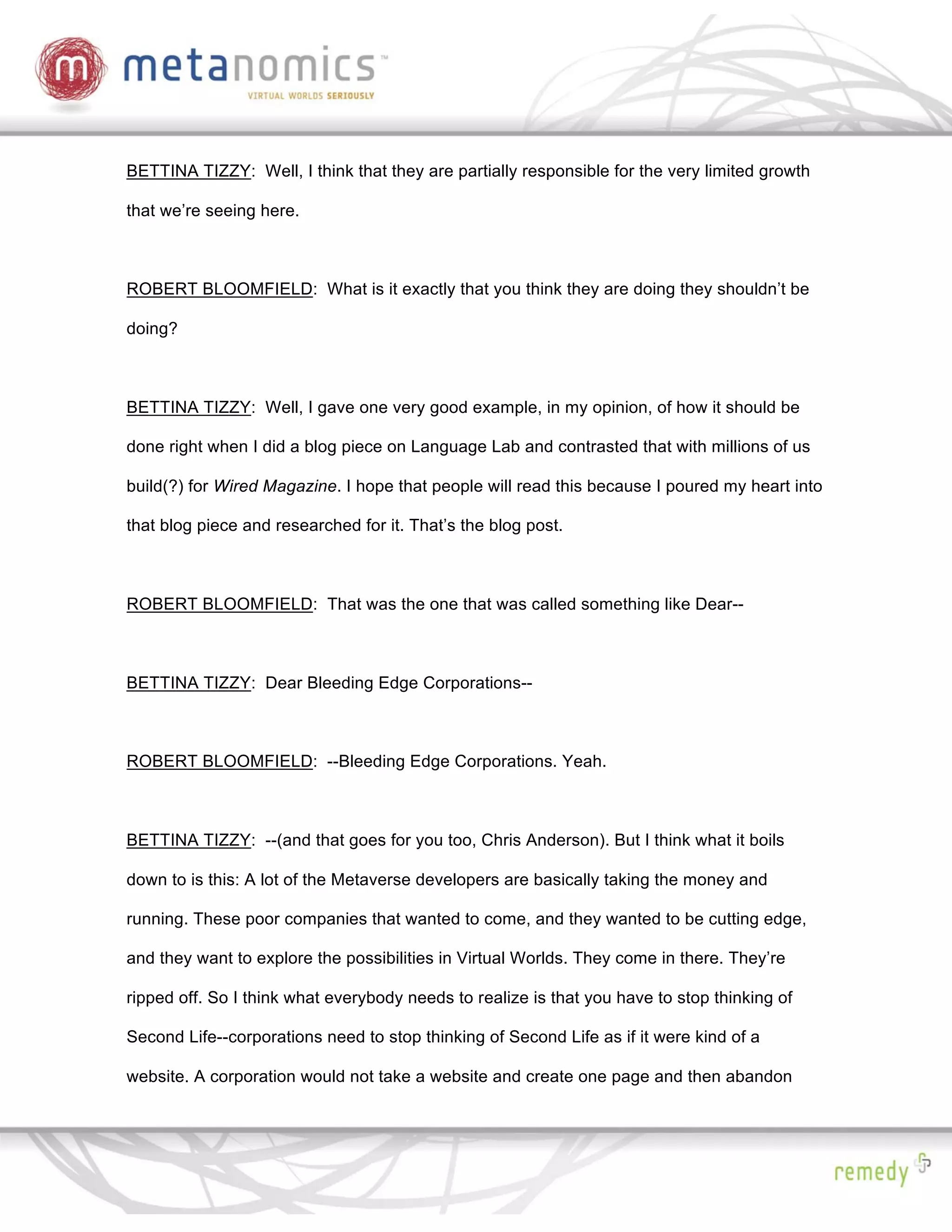 BETTINA TIZZY: Well, I think that they are partially responsible for the very limited growth

that we’re seeing here.



ROBERT BLOOMFIELD: What is it exactly that you think they are doing they shouldn’t be

doing?



BETTINA TIZZY: Well, I gave one very good example, in my opinion, of how it should be

done right when I did a blog piece on Language Lab and contrasted that with millions of us

build(?) for Wired Magazine. I hope that people will read this because I poured my heart into

that blog piece and researched for it. That’s the blog post.



ROBERT BLOOMFIELD: That was the one that was called something like Dear--



BETTINA TIZZY: Dear Bleeding Edge Corporations--



ROBERT BLOOMFIELD: --Bleeding Edge Corporations. Yeah.



BETTINA TIZZY: --(and that goes for you too, Chris Anderson). But I think what it boils

down to is this: A lot of the Metaverse developers are basically taking the money and

running. These poor companies that wanted to come, and they wanted to be cutting edge,

and they want to explore the possibilities in Virtual Worlds. They come in there. They’re

ripped off. So I think what everybody needs to realize is that you have to stop thinking of

Second Life--corporations need to stop thinking of Second Life as if it were kind of a

website. A corporation would not take a website and create one page and then abandon
 