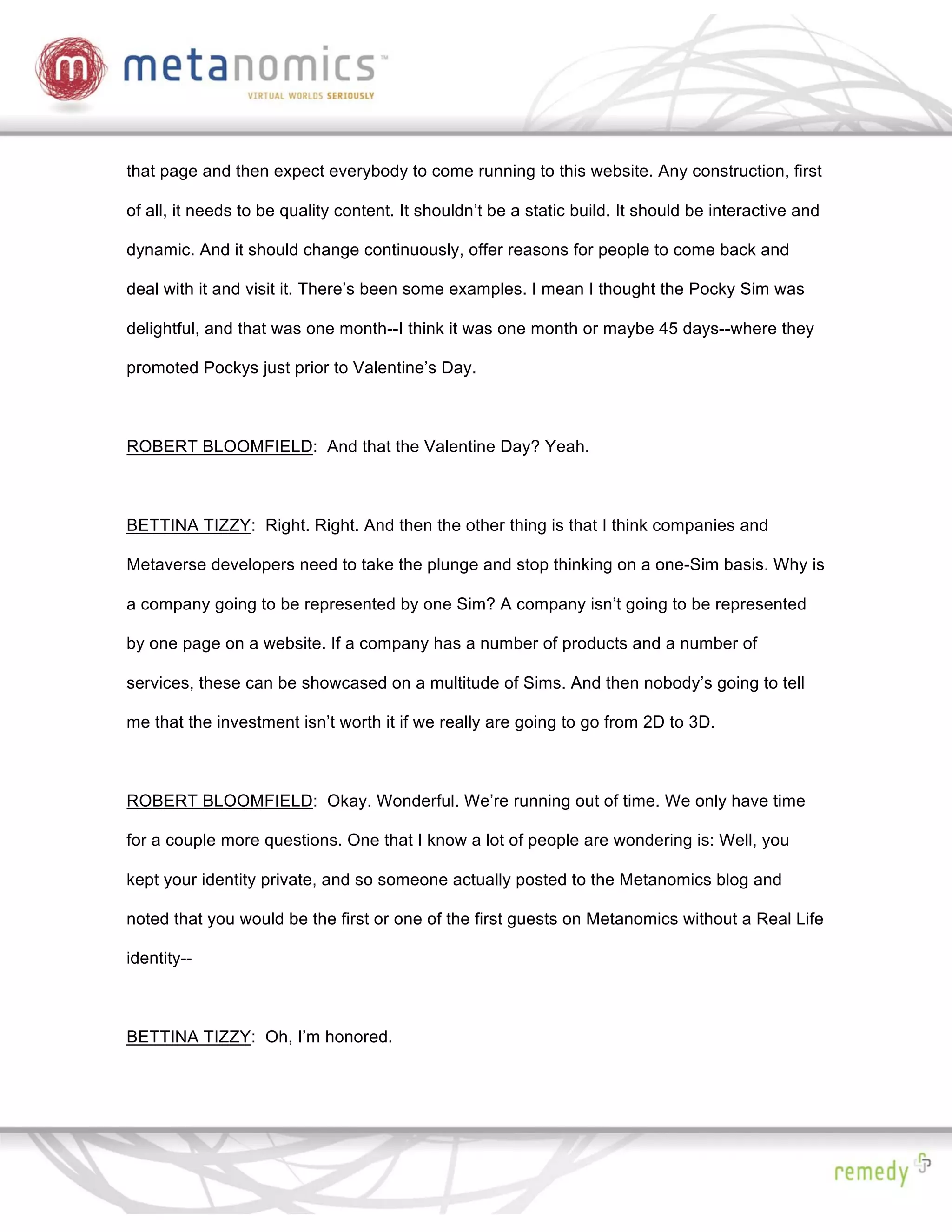 that page and then expect everybody to come running to this website. Any construction, first

of all, it needs to be quality content. It shouldn’t be a static build. It should be interactive and

dynamic. And it should change continuously, offer reasons for people to come back and

deal with it and visit it. There’s been some examples. I mean I thought the Pocky Sim was

delightful, and that was one month--I think it was one month or maybe 45 days--where they

promoted Pockys just prior to Valentine’s Day.



ROBERT BLOOMFIELD: And that the Valentine Day? Yeah.



BETTINA TIZZY: Right. Right. And then the other thing is that I think companies and

Metaverse developers need to take the plunge and stop thinking on a one-Sim basis. Why is

a company going to be represented by one Sim? A company isn’t going to be represented

by one page on a website. If a company has a number of products and a number of

services, these can be showcased on a multitude of Sims. And then nobody’s going to tell

me that the investment isn’t worth it if we really are going to go from 2D to 3D.



ROBERT BLOOMFIELD: Okay. Wonderful. We’re running out of time. We only have time

for a couple more questions. One that I know a lot of people are wondering is: Well, you

kept your identity private, and so someone actually posted to the Metanomics blog and

noted that you would be the first or one of the first guests on Metanomics without a Real Life

identity--



BETTINA TIZZY: Oh, I’m honored.
 