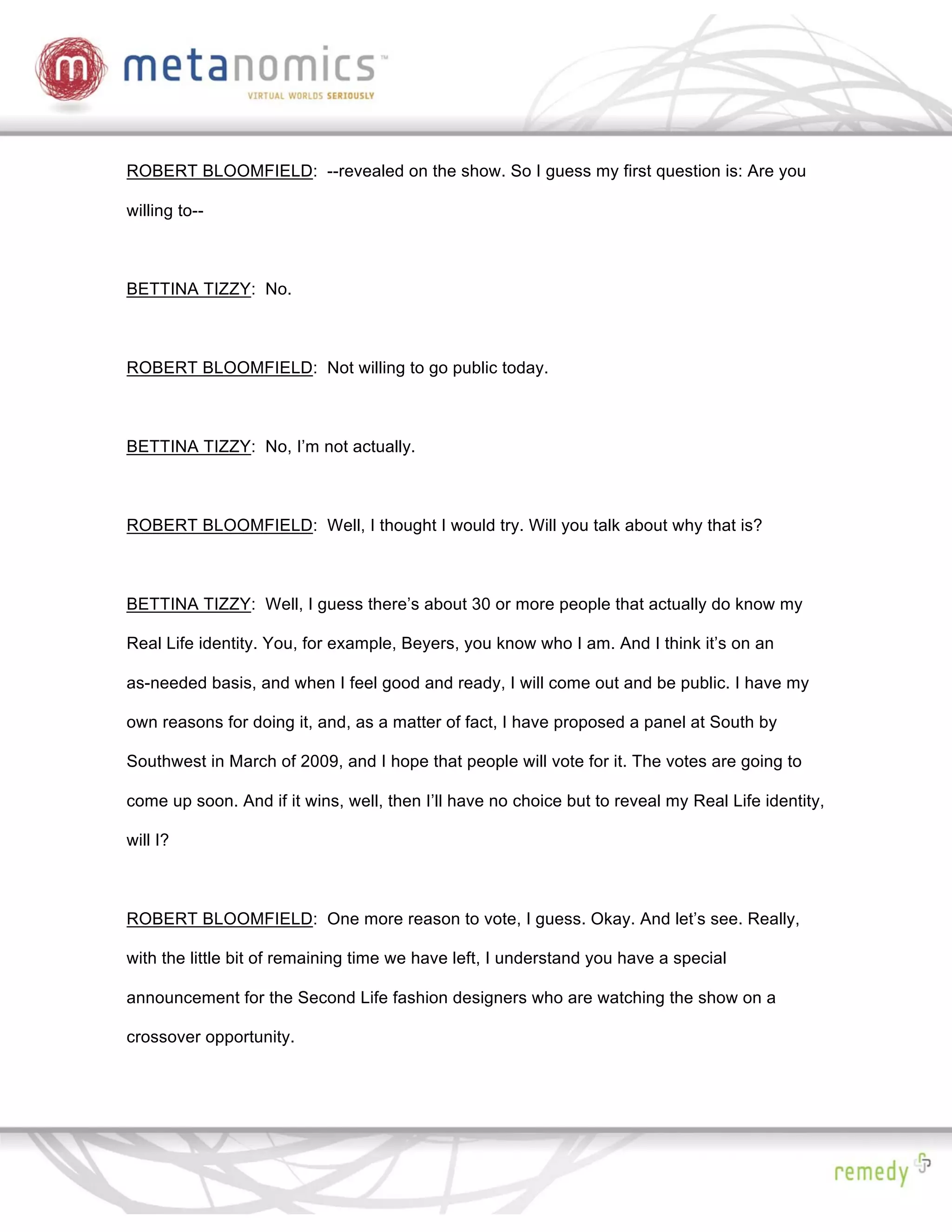 ROBERT BLOOMFIELD: --revealed on the show. So I guess my first question is: Are you

willing to--



BETTINA TIZZY: No.



ROBERT BLOOMFIELD: Not willing to go public today.



BETTINA TIZZY: No, I’m not actually.



ROBERT BLOOMFIELD: Well, I thought I would try. Will you talk about why that is?



BETTINA TIZZY: Well, I guess there’s about 30 or more people that actually do know my

Real Life identity. You, for example, Beyers, you know who I am. And I think it’s on an

as-needed basis, and when I feel good and ready, I will come out and be public. I have my

own reasons for doing it, and, as a matter of fact, I have proposed a panel at South by

Southwest in March of 2009, and I hope that people will vote for it. The votes are going to

come up soon. And if it wins, well, then I’ll have no choice but to reveal my Real Life identity,

will I?



ROBERT BLOOMFIELD: One more reason to vote, I guess. Okay. And let’s see. Really,

with the little bit of remaining time we have left, I understand you have a special

announcement for the Second Life fashion designers who are watching the show on a

crossover opportunity.
 