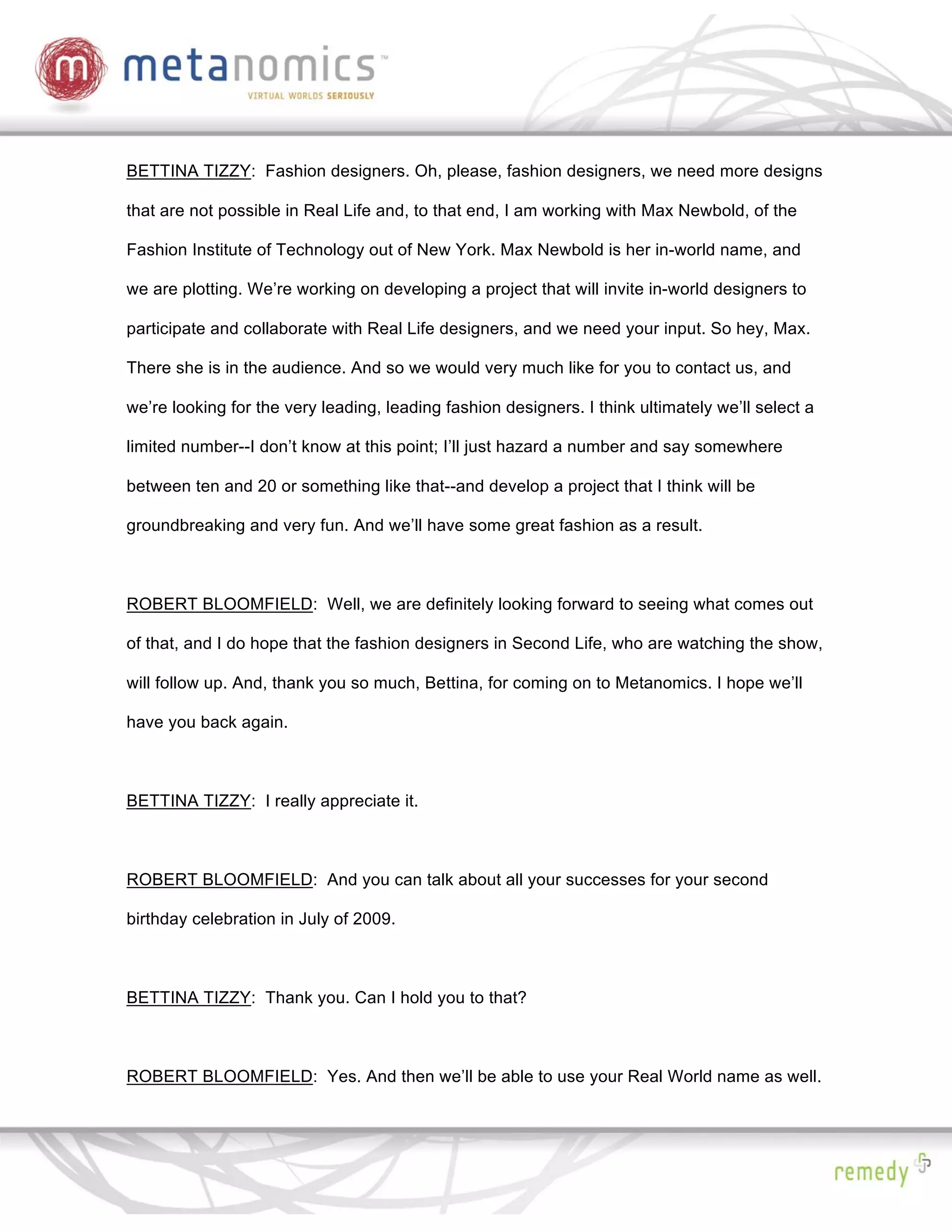 BETTINA TIZZY: Fashion designers. Oh, please, fashion designers, we need more designs

that are not possible in Real Life and, to that end, I am working with Max Newbold, of the

Fashion Institute of Technology out of New York. Max Newbold is her in-world name, and

we are plotting. We’re working on developing a project that will invite in-world designers to

participate and collaborate with Real Life designers, and we need your input. So hey, Max.

There she is in the audience. And so we would very much like for you to contact us, and

we’re looking for the very leading, leading fashion designers. I think ultimately we’ll select a

limited number--I don’t know at this point; I’ll just hazard a number and say somewhere

between ten and 20 or something like that--and develop a project that I think will be

groundbreaking and very fun. And we’ll have some great fashion as a result.



ROBERT BLOOMFIELD: Well, we are definitely looking forward to seeing what comes out

of that, and I do hope that the fashion designers in Second Life, who are watching the show,

will follow up. And, thank you so much, Bettina, for coming on to Metanomics. I hope we’ll

have you back again.



BETTINA TIZZY: I really appreciate it.



ROBERT BLOOMFIELD: And you can talk about all your successes for your second

birthday celebration in July of 2009.



BETTINA TIZZY: Thank you. Can I hold you to that?



ROBERT BLOOMFIELD: Yes. And then we’ll be able to use your Real World name as well.
 