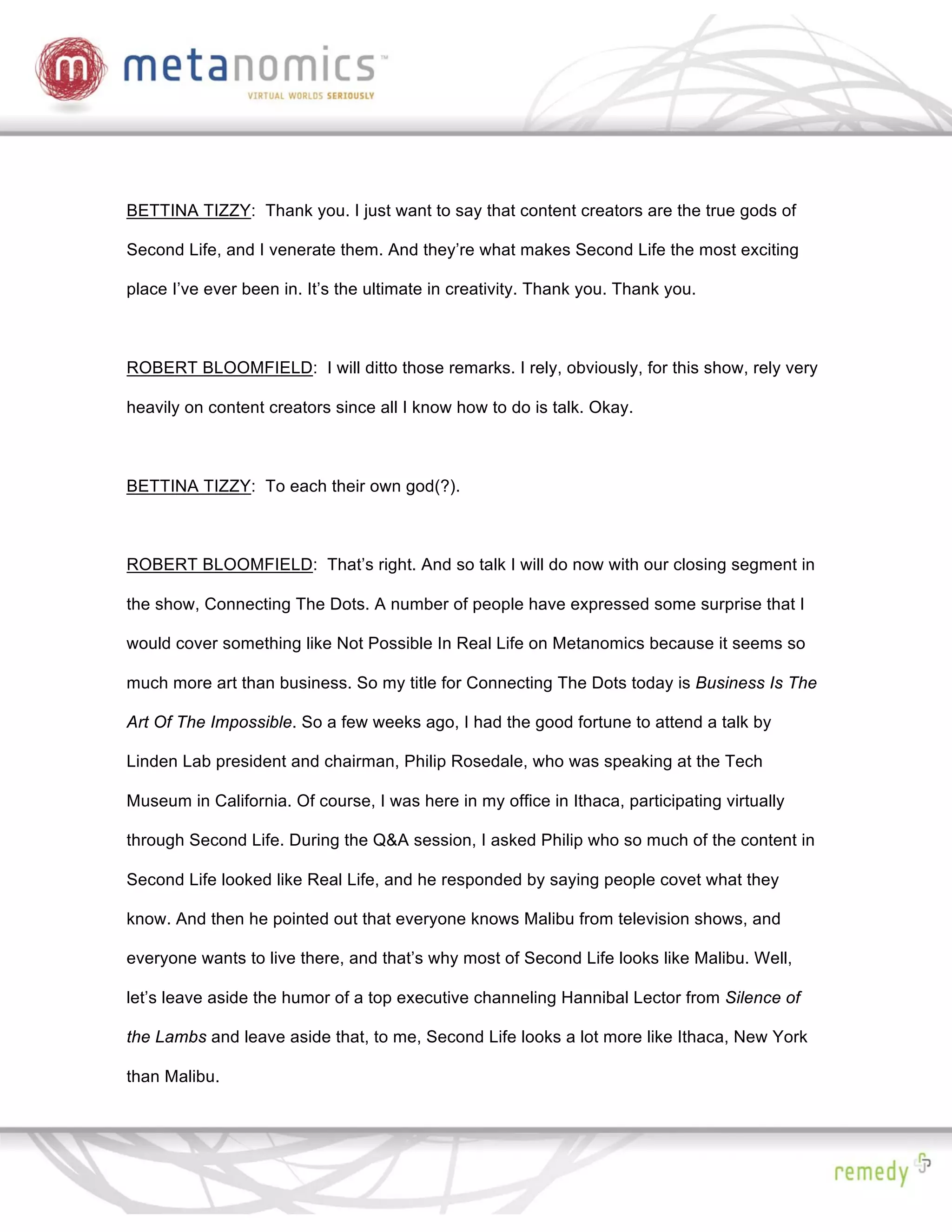 BETTINA TIZZY: Thank you. I just want to say that content creators are the true gods of

Second Life, and I venerate them. And they’re what makes Second Life the most exciting

place I’ve ever been in. It’s the ultimate in creativity. Thank you. Thank you.



ROBERT BLOOMFIELD: I will ditto those remarks. I rely, obviously, for this show, rely very

heavily on content creators since all I know how to do is talk. Okay.



BETTINA TIZZY: To each their own god(?).



ROBERT BLOOMFIELD: That’s right. And so talk I will do now with our closing segment in

the show, Connecting The Dots. A number of people have expressed some surprise that I

would cover something like Not Possible In Real Life on Metanomics because it seems so

much more art than business. So my title for Connecting The Dots today is Business Is The

Art Of The Impossible. So a few weeks ago, I had the good fortune to attend a talk by

Linden Lab president and chairman, Philip Rosedale, who was speaking at the Tech

Museum in California. Of course, I was here in my office in Ithaca, participating virtually

through Second Life. During the Q&A session, I asked Philip who so much of the content in

Second Life looked like Real Life, and he responded by saying people covet what they

know. And then he pointed out that everyone knows Malibu from television shows, and

everyone wants to live there, and that’s why most of Second Life looks like Malibu. Well,

let’s leave aside the humor of a top executive channeling Hannibal Lector from Silence of

the Lambs and leave aside that, to me, Second Life looks a lot more like Ithaca, New York

than Malibu.
 