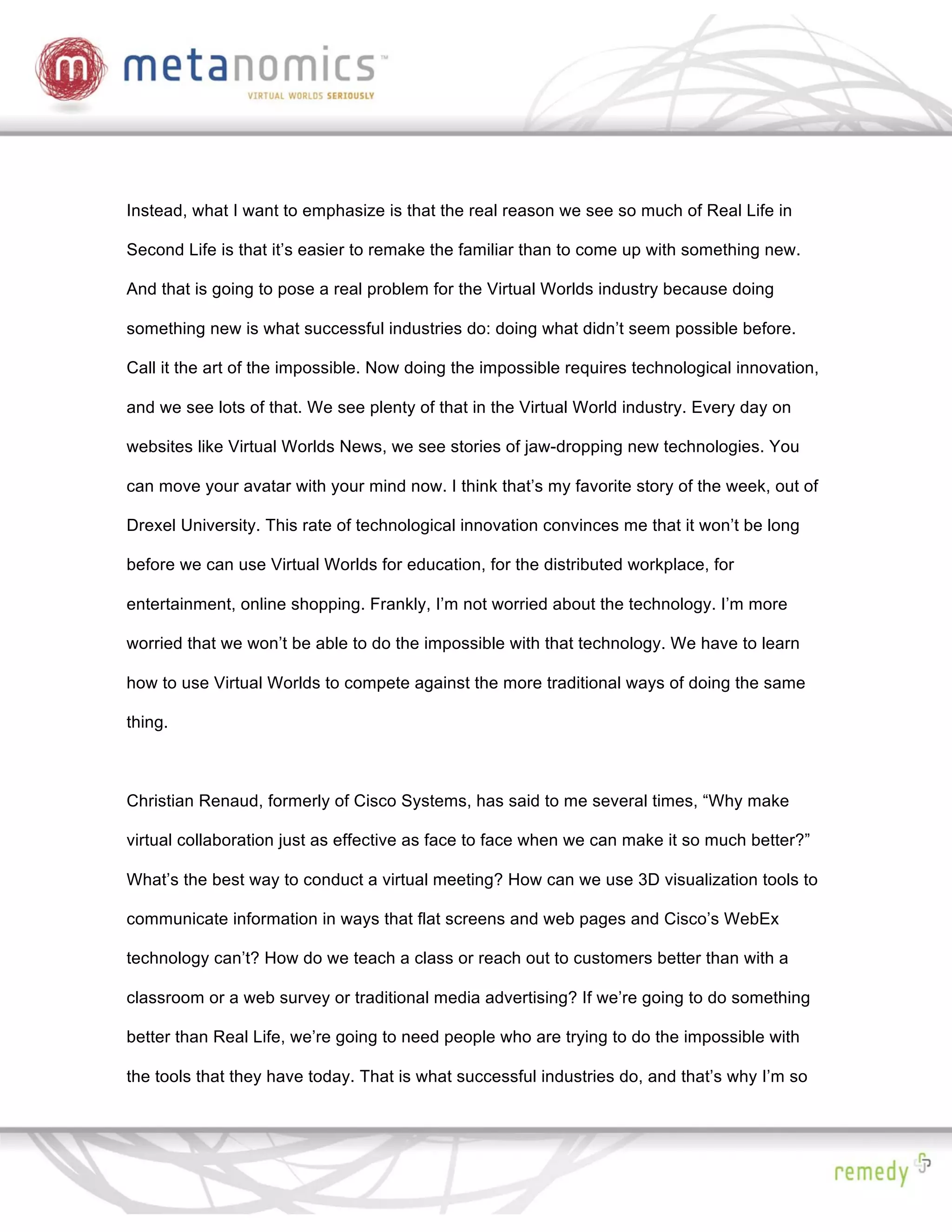 Instead, what I want to emphasize is that the real reason we see so much of Real Life in

Second Life is that it’s easier to remake the familiar than to come up with something new.

And that is going to pose a real problem for the Virtual Worlds industry because doing

something new is what successful industries do: doing what didn’t seem possible before.

Call it the art of the impossible. Now doing the impossible requires technological innovation,

and we see lots of that. We see plenty of that in the Virtual World industry. Every day on

websites like Virtual Worlds News, we see stories of jaw-dropping new technologies. You

can move your avatar with your mind now. I think that’s my favorite story of the week, out of

Drexel University. This rate of technological innovation convinces me that it won’t be long

before we can use Virtual Worlds for education, for the distributed workplace, for

entertainment, online shopping. Frankly, I’m not worried about the technology. I’m more

worried that we won’t be able to do the impossible with that technology. We have to learn

how to use Virtual Worlds to compete against the more traditional ways of doing the same

thing.



Christian Renaud, formerly of Cisco Systems, has said to me several times, “Why make

virtual collaboration just as effective as face to face when we can make it so much better?”

What’s the best way to conduct a virtual meeting? How can we use 3D visualization tools to

communicate information in ways that flat screens and web pages and Cisco’s WebEx

technology can’t? How do we teach a class or reach out to customers better than with a

classroom or a web survey or traditional media advertising? If we’re going to do something

better than Real Life, we’re going to need people who are trying to do the impossible with

the tools that they have today. That is what successful industries do, and that’s why I’m so
 