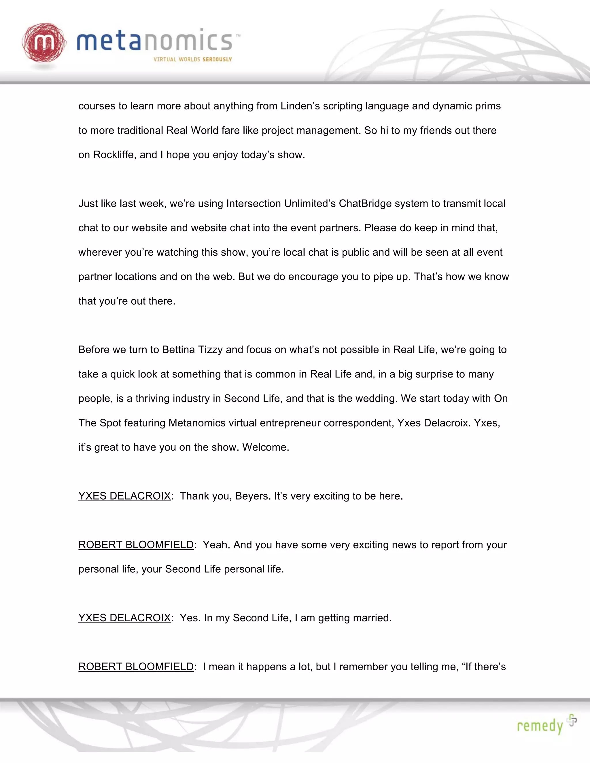 courses to learn more about anything from Linden’s scripting language and dynamic prims

to more traditional Real World fare like project management. So hi to my friends out there

on Rockliffe, and I hope you enjoy today’s show.



Just like last week, we’re using Intersection Unlimited’s ChatBridge system to transmit local

chat to our website and website chat into the event partners. Please do keep in mind that,

wherever you’re watching this show, you’re local chat is public and will be seen at all event

partner locations and on the web. But we do encourage you to pipe up. That’s how we know

that you’re out there.



Before we turn to Bettina Tizzy and focus on what’s not possible in Real Life, we’re going to

take a quick look at something that is common in Real Life and, in a big surprise to many

people, is a thriving industry in Second Life, and that is the wedding. We start today with On

The Spot featuring Metanomics virtual entrepreneur correspondent, Yxes Delacroix. Yxes,

it’s great to have you on the show. Welcome.



YXES DELACROIX: Thank you, Beyers. It’s very exciting to be here.



ROBERT BLOOMFIELD: Yeah. And you have some very exciting news to report from your

personal life, your Second Life personal life.



YXES DELACROIX: Yes. In my Second Life, I am getting married.



ROBERT BLOOMFIELD: I mean it happens a lot, but I remember you telling me, “If there’s
 