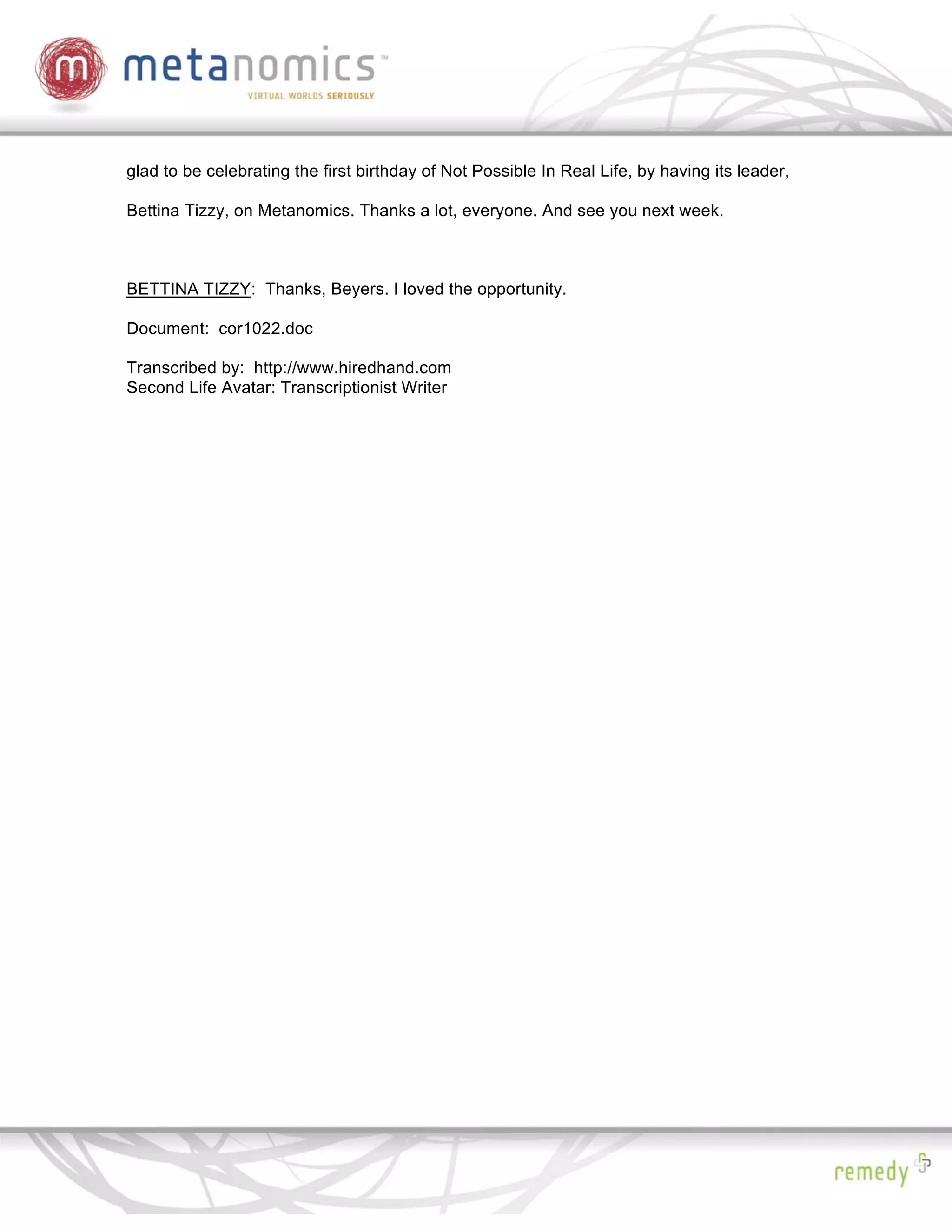 glad to be celebrating the first birthday of Not Possible In Real Life, by having its leader,

Bettina Tizzy, on Metanomics. Thanks a lot, everyone. And see you next week.



BETTINA TIZZY: Thanks, Beyers. I loved the opportunity.

Document: cor1022.doc

Transcribed by: http://www.hiredhand.com
Second Life Avatar: Transcriptionist Writer
 