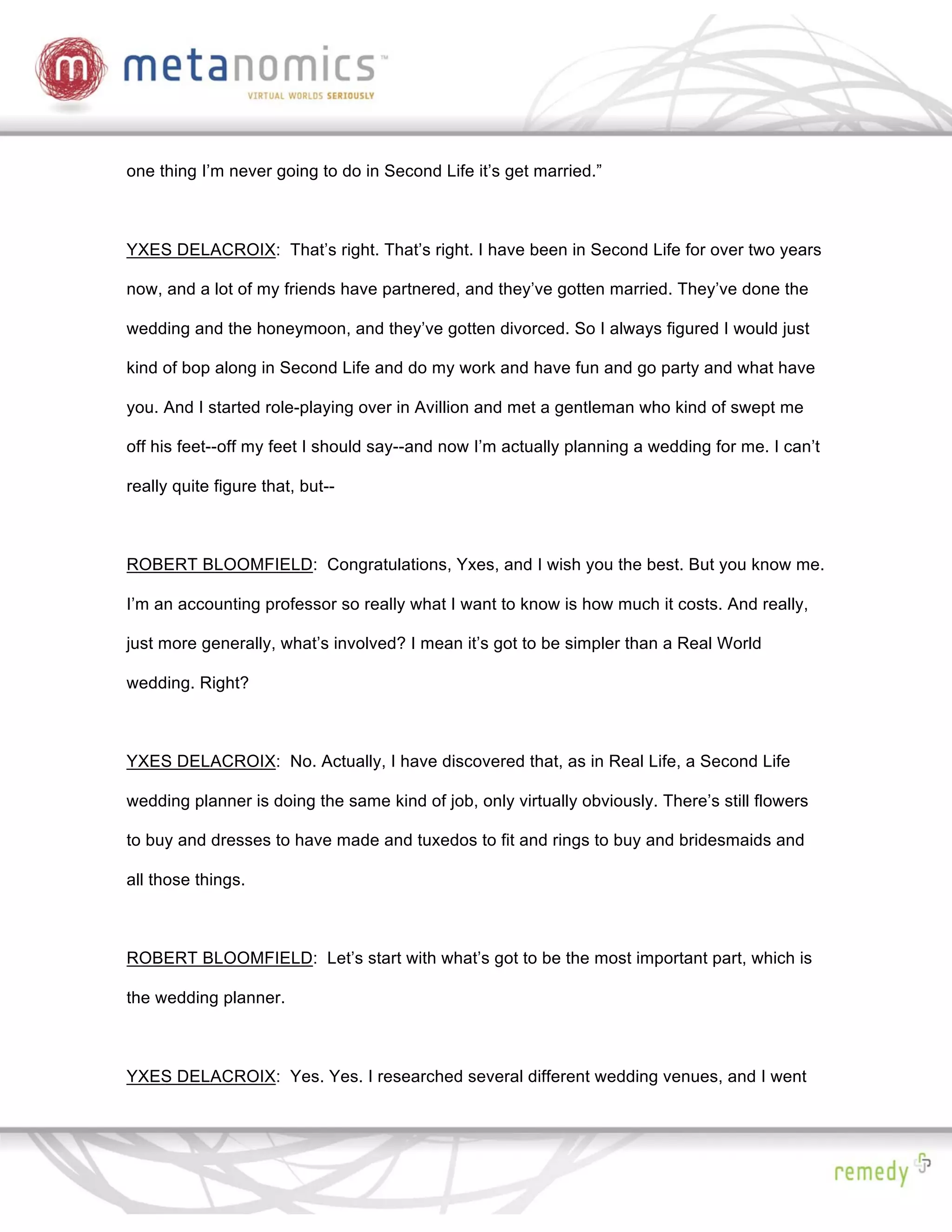 one thing I’m never going to do in Second Life it’s get married.”



YXES DELACROIX: That’s right. That’s right. I have been in Second Life for over two years

now, and a lot of my friends have partnered, and they’ve gotten married. They’ve done the

wedding and the honeymoon, and they’ve gotten divorced. So I always figured I would just

kind of bop along in Second Life and do my work and have fun and go party and what have

you. And I started role-playing over in Avillion and met a gentleman who kind of swept me

off his feet--off my feet I should say--and now I’m actually planning a wedding for me. I can’t

really quite figure that, but--



ROBERT BLOOMFIELD: Congratulations, Yxes, and I wish you the best. But you know me.

I’m an accounting professor so really what I want to know is how much it costs. And really,

just more generally, what’s involved? I mean it’s got to be simpler than a Real World

wedding. Right?



YXES DELACROIX: No. Actually, I have discovered that, as in Real Life, a Second Life

wedding planner is doing the same kind of job, only virtually obviously. There’s still flowers

to buy and dresses to have made and tuxedos to fit and rings to buy and bridesmaids and

all those things.



ROBERT BLOOMFIELD: Let’s start with what’s got to be the most important part, which is

the wedding planner.



YXES DELACROIX: Yes. Yes. I researched several different wedding venues, and I went
 
