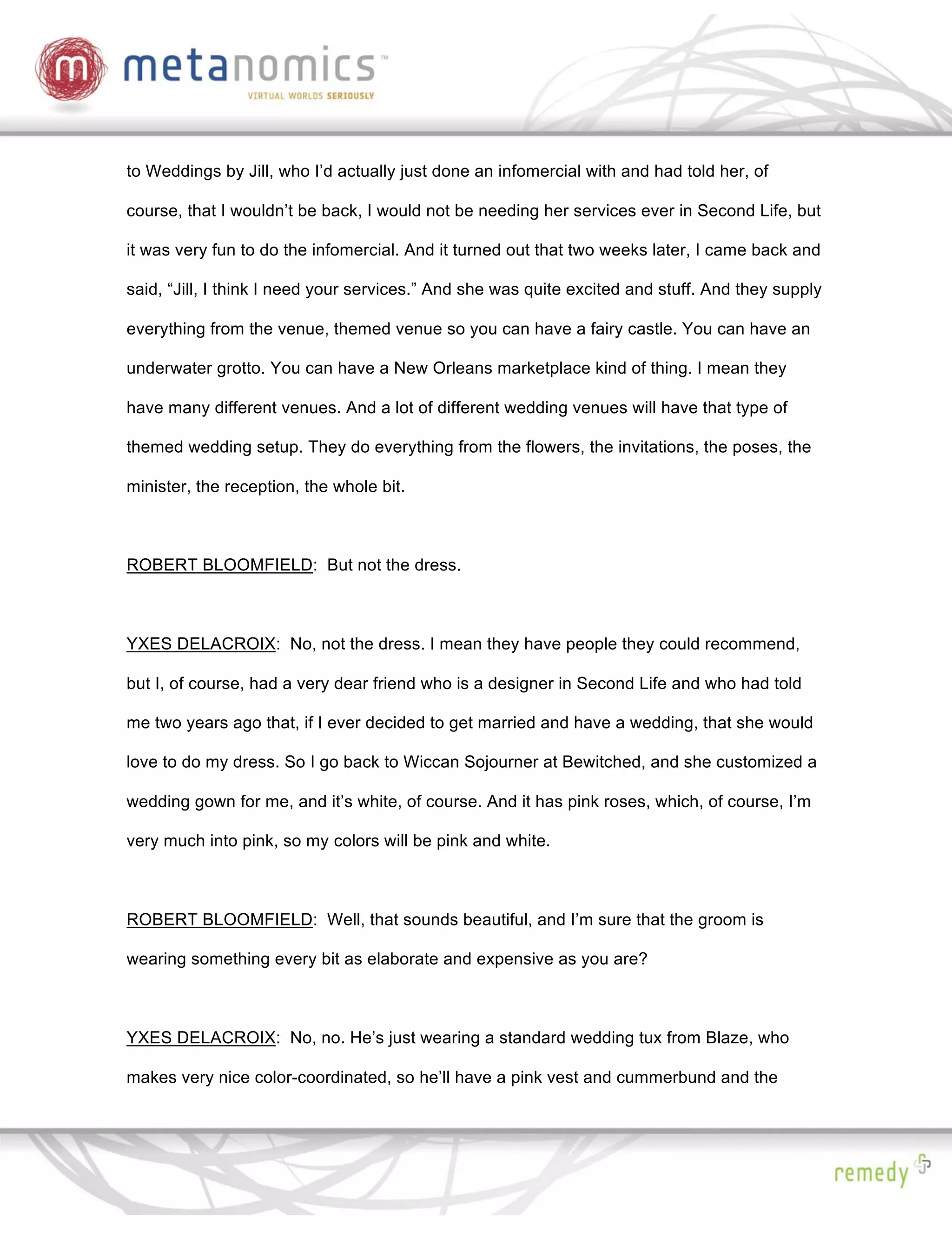 to Weddings by Jill, who I’d actually just done an infomercial with and had told her, of

course, that I wouldn’t be back, I would not be needing her services ever in Second Life, but

it was very fun to do the infomercial. And it turned out that two weeks later, I came back and

said, “Jill, I think I need your services.” And she was quite excited and stuff. And they supply

everything from the venue, themed venue so you can have a fairy castle. You can have an

underwater grotto. You can have a New Orleans marketplace kind of thing. I mean they

have many different venues. And a lot of different wedding venues will have that type of

themed wedding setup. They do everything from the flowers, the invitations, the poses, the

minister, the reception, the whole bit.



ROBERT BLOOMFIELD: But not the dress.



YXES DELACROIX: No, not the dress. I mean they have people they could recommend,

but I, of course, had a very dear friend who is a designer in Second Life and who had told

me two years ago that, if I ever decided to get married and have a wedding, that she would

love to do my dress. So I go back to Wiccan Sojourner at Bewitched, and she customized a

wedding gown for me, and it’s white, of course. And it has pink roses, which, of course, I’m

very much into pink, so my colors will be pink and white.



ROBERT BLOOMFIELD: Well, that sounds beautiful, and I’m sure that the groom is

wearing something every bit as elaborate and expensive as you are?



YXES DELACROIX: No, no. He’s just wearing a standard wedding tux from Blaze, who

makes very nice color-coordinated, so he’ll have a pink vest and cummerbund and the
 