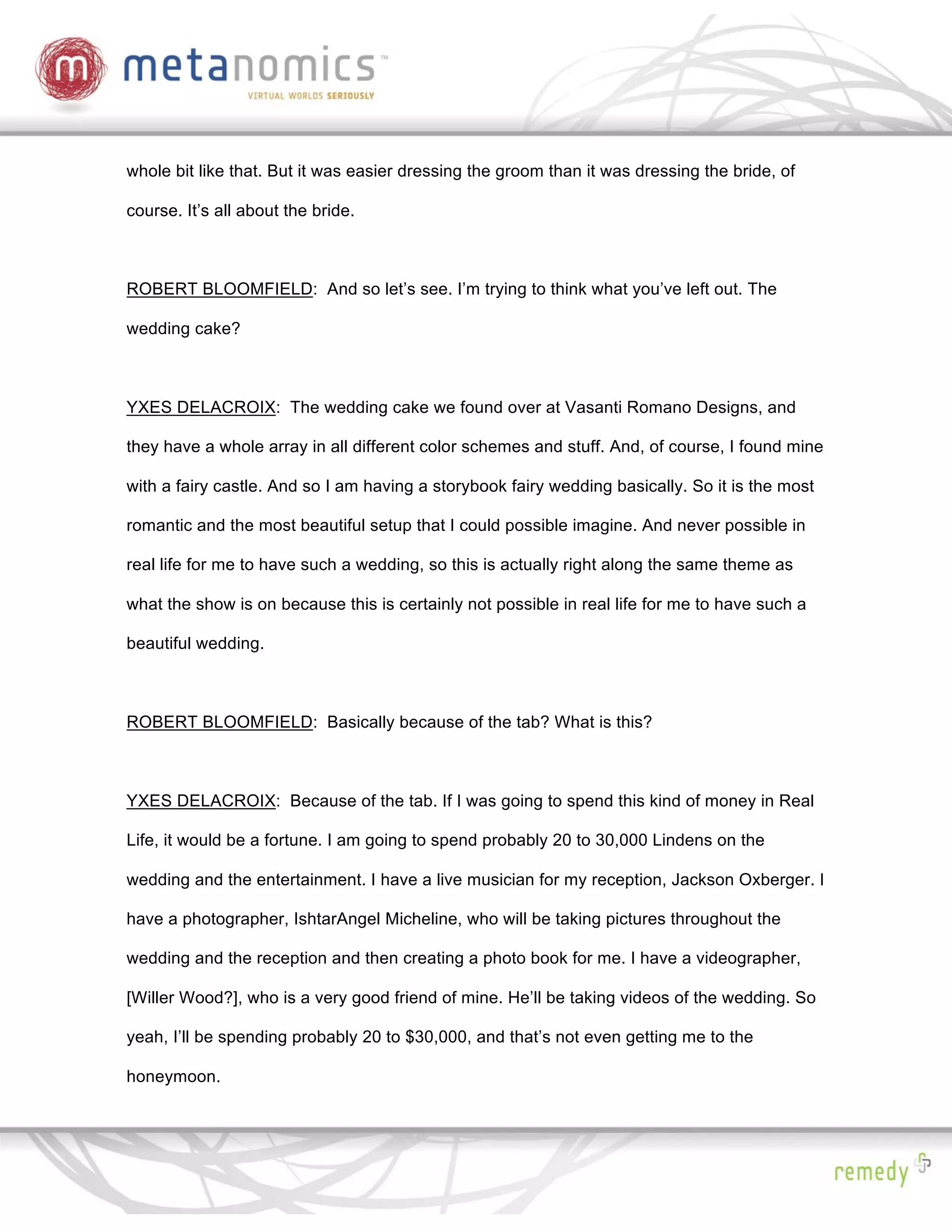 whole bit like that. But it was easier dressing the groom than it was dressing the bride, of

course. It’s all about the bride.



ROBERT BLOOMFIELD: And so let’s see. I’m trying to think what you’ve left out. The

wedding cake?



YXES DELACROIX: The wedding cake we found over at Vasanti Romano Designs, and

they have a whole array in all different color schemes and stuff. And, of course, I found mine

with a fairy castle. And so I am having a storybook fairy wedding basically. So it is the most

romantic and the most beautiful setup that I could possible imagine. And never possible in

real life for me to have such a wedding, so this is actually right along the same theme as

what the show is on because this is certainly not possible in real life for me to have such a

beautiful wedding.



ROBERT BLOOMFIELD: Basically because of the tab? What is this?



YXES DELACROIX: Because of the tab. If I was going to spend this kind of money in Real

Life, it would be a fortune. I am going to spend probably 20 to 30,000 Lindens on the

wedding and the entertainment. I have a live musician for my reception, Jackson Oxberger. I

have a photographer, IshtarAngel Micheline, who will be taking pictures throughout the

wedding and the reception and then creating a photo book for me. I have a videographer,

[Willer Wood?], who is a very good friend of mine. He’ll be taking videos of the wedding. So

yeah, I’ll be spending probably 20 to $30,000, and that’s not even getting me to the

honeymoon.
 
