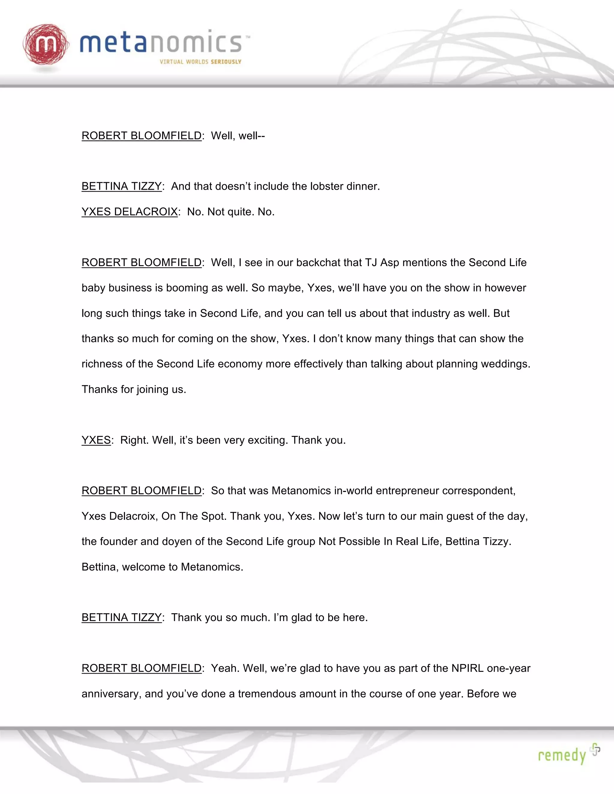 ROBERT BLOOMFIELD: Well, well--



BETTINA TIZZY: And that doesn’t include the lobster dinner.

YXES DELACROIX: No. Not quite. No.



ROBERT BLOOMFIELD: Well, I see in our backchat that TJ Asp mentions the Second Life

baby business is booming as well. So maybe, Yxes, we’ll have you on the show in however

long such things take in Second Life, and you can tell us about that industry as well. But

thanks so much for coming on the show, Yxes. I don’t know many things that can show the

richness of the Second Life economy more effectively than talking about planning weddings.

Thanks for joining us.



YXES: Right. Well, it’s been very exciting. Thank you.



ROBERT BLOOMFIELD: So that was Metanomics in-world entrepreneur correspondent,

Yxes Delacroix, On The Spot. Thank you, Yxes. Now let’s turn to our main guest of the day,

the founder and doyen of the Second Life group Not Possible In Real Life, Bettina Tizzy.

Bettina, welcome to Metanomics.



BETTINA TIZZY: Thank you so much. I’m glad to be here.



ROBERT BLOOMFIELD: Yeah. Well, we’re glad to have you as part of the NPIRL one-year

anniversary, and you’ve done a tremendous amount in the course of one year. Before we
 