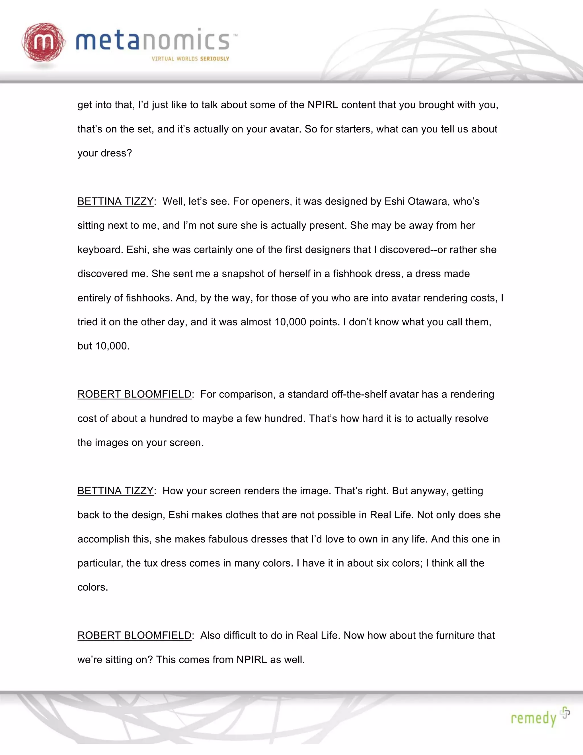 get into that, I’d just like to talk about some of the NPIRL content that you brought with you,

that’s on the set, and it’s actually on your avatar. So for starters, what can you tell us about

your dress?



BETTINA TIZZY: Well, let’s see. For openers, it was designed by Eshi Otawara, who’s

sitting next to me, and I’m not sure she is actually present. She may be away from her

keyboard. Eshi, she was certainly one of the first designers that I discovered--or rather she

discovered me. She sent me a snapshot of herself in a fishhook dress, a dress made

entirely of fishhooks. And, by the way, for those of you who are into avatar rendering costs, I

tried it on the other day, and it was almost 10,000 points. I don’t know what you call them,

but 10,000.



ROBERT BLOOMFIELD: For comparison, a standard off-the-shelf avatar has a rendering

cost of about a hundred to maybe a few hundred. That’s how hard it is to actually resolve

the images on your screen.



BETTINA TIZZY: How your screen renders the image. That’s right. But anyway, getting

back to the design, Eshi makes clothes that are not possible in Real Life. Not only does she

accomplish this, she makes fabulous dresses that I’d love to own in any life. And this one in

particular, the tux dress comes in many colors. I have it in about six colors; I think all the

colors.



ROBERT BLOOMFIELD: Also difficult to do in Real Life. Now how about the furniture that

we’re sitting on? This comes from NPIRL as well.
 