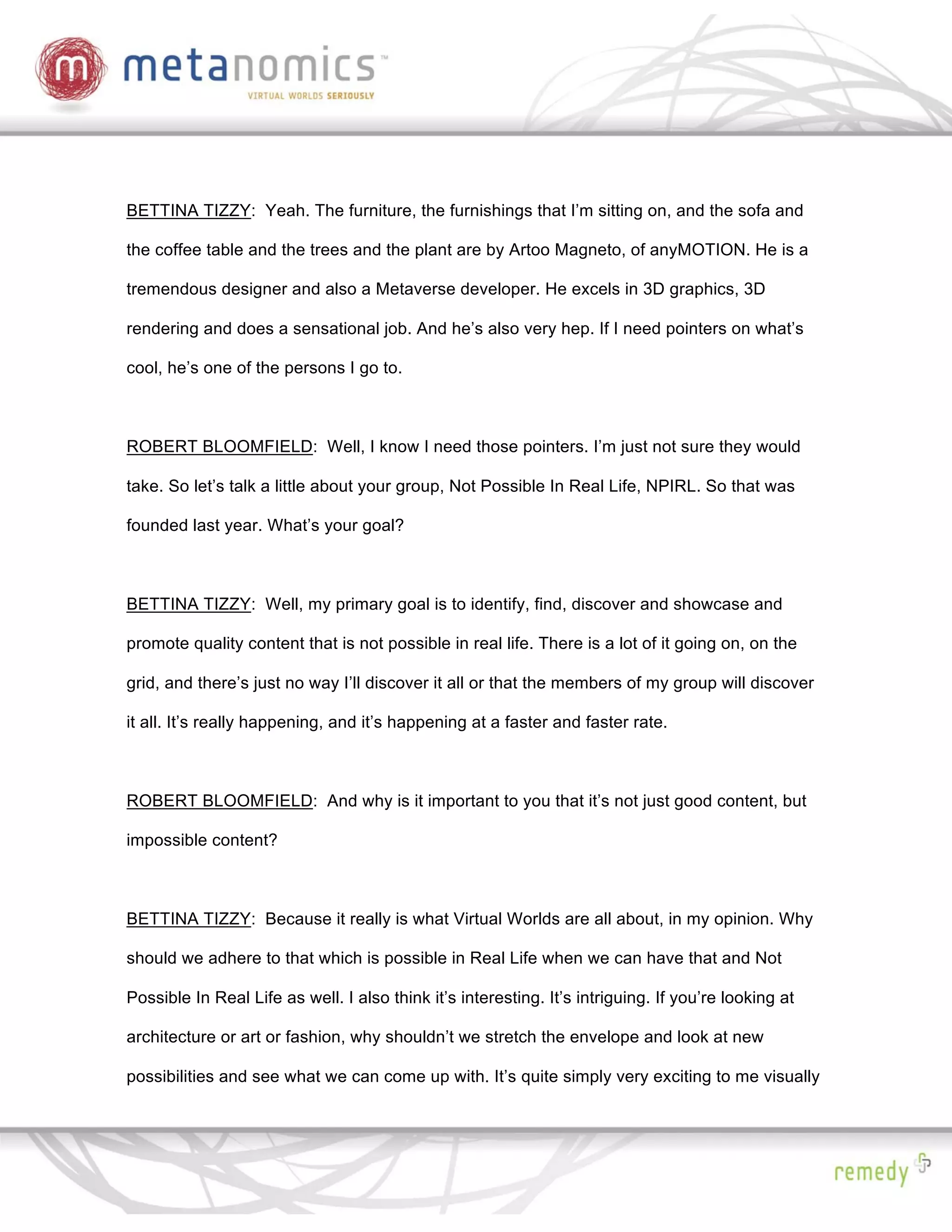 BETTINA TIZZY: Yeah. The furniture, the furnishings that I’m sitting on, and the sofa and

the coffee table and the trees and the plant are by Artoo Magneto, of anyMOTION. He is a

tremendous designer and also a Metaverse developer. He excels in 3D graphics, 3D

rendering and does a sensational job. And he’s also very hep. If I need pointers on what’s

cool, he’s one of the persons I go to.



ROBERT BLOOMFIELD: Well, I know I need those pointers. I’m just not sure they would

take. So let’s talk a little about your group, Not Possible In Real Life, NPIRL. So that was

founded last year. What’s your goal?



BETTINA TIZZY: Well, my primary goal is to identify, find, discover and showcase and

promote quality content that is not possible in real life. There is a lot of it going on, on the

grid, and there’s just no way I’ll discover it all or that the members of my group will discover

it all. It’s really happening, and it’s happening at a faster and faster rate.



ROBERT BLOOMFIELD: And why is it important to you that it’s not just good content, but

impossible content?



BETTINA TIZZY: Because it really is what Virtual Worlds are all about, in my opinion. Why

should we adhere to that which is possible in Real Life when we can have that and Not

Possible In Real Life as well. I also think it’s interesting. It’s intriguing. If you’re looking at

architecture or art or fashion, why shouldn’t we stretch the envelope and look at new

possibilities and see what we can come up with. It’s quite simply very exciting to me visually
 