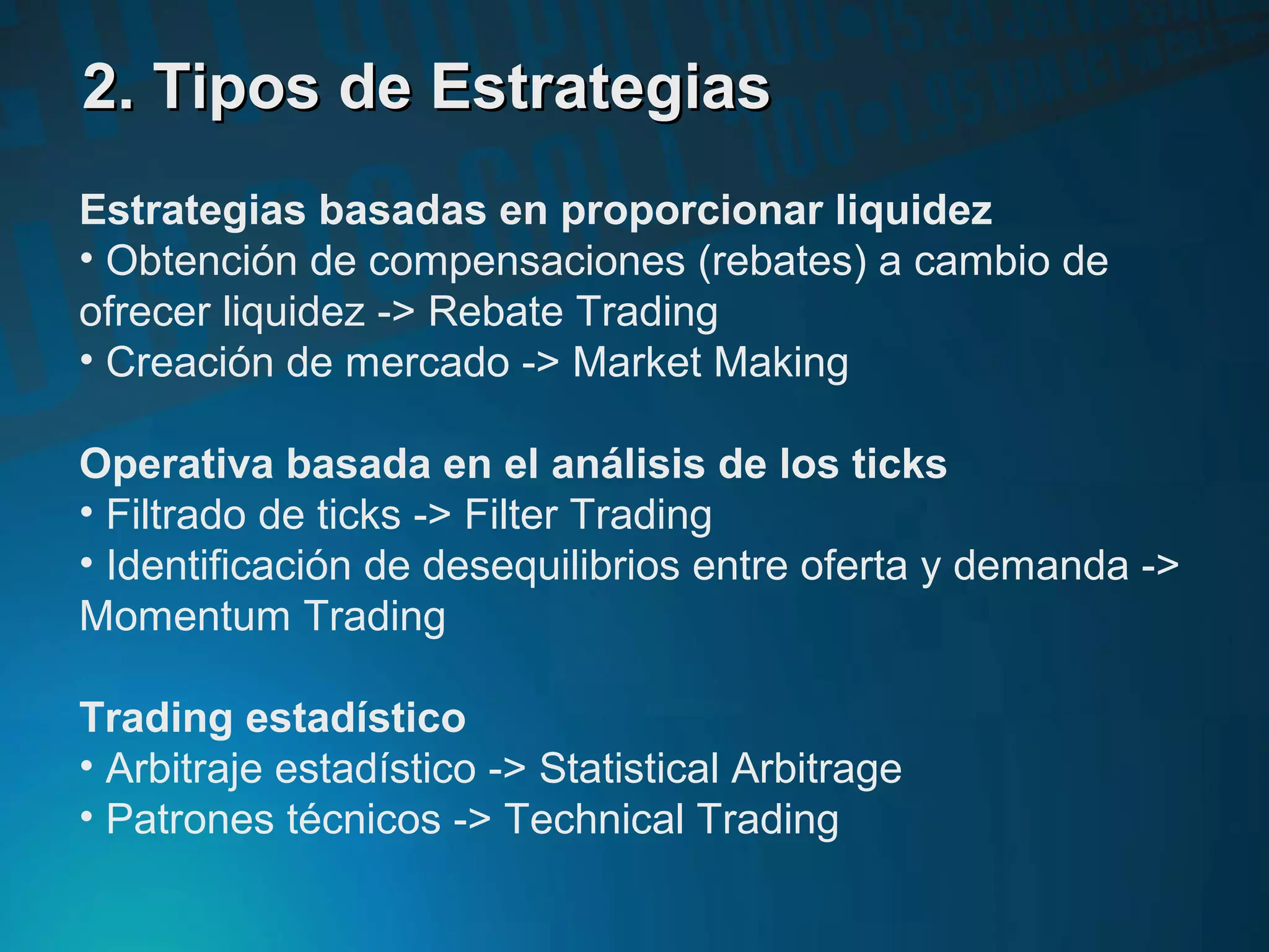 2. Tipos de Estrategias2. Tipos de Estrategias
Estrategias basadas en proporcionar liquidez
• Obtención de compensaciones (rebates) a cambio de
ofrecer liquidez -> Rebate Trading
• Creación de mercado -> Market Making
Operativa basada en el análisis de los ticks
• Filtrado de ticks -> Filter Trading
• Identificación de desequilibrios entre oferta y demanda ->
Momentum Trading
Trading estadístico
• Arbitraje estadístico -> Statistical Arbitrage
• Patrones técnicos -> Technical Trading
 
